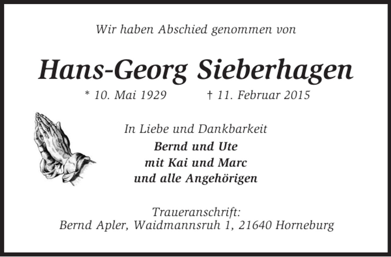 <p>Wir haben Abschied genommen von<br />Hans-Georg Sieberhagen<br />* 10. Mai 1929 † 11. Februar 2015<br />In Liebe und Dankbarkeit<br />Bernd und Ute<br />mit Kai und Marc<br />und alle Angehörigen<br />Traueranschrift:<br />Bernd Apler, Waidmannsruh 1, 21640 Horneburg</p>