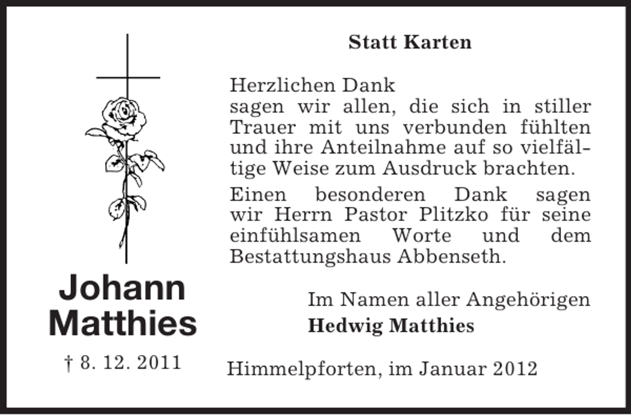 <p>Statt Karten<br />Herzlichen Dank<br />sagen wir allen, die sich in stiller<br />Trauer mit uns verbunden fühlten<br />und ihre Anteilnahme auf so vielfältige Weise zum Ausdruck brachten.<br />Einen besonderen Dank sagen<br />wir Herrn Pastor Plitzko für seine<br />einfühlsamen Worte und dem<br />Bestattungshaus Abbenseth.</p><p>Johann<br />Matthies<br />† 8. 12. 2011</p><p>Im Namen aller Angehörigen<br />Hedwig Matthies<br />Himmelpforten, im Januar 2012</p>