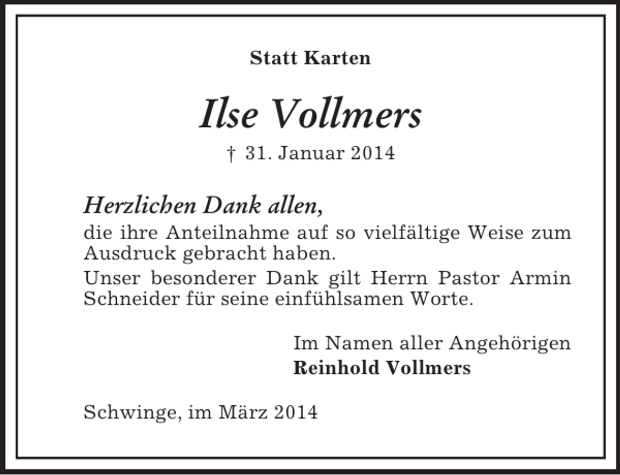 <p>Statt Karten<br />Ilse Vollmers<br />† 31. Januar 2014<br />Herzlichen Dank allen,<br />die ihre Anteilnahme auf so vielfältige Weise zum Ausdruck gebracht haben.<br />Unser besonderer Dank gilt Herrn Pastor Armin Schneider für seine einfühlsamen Worte.<br />Im Namen aller Angehörigen<br />Reinhold Vollmers<br />Schwinge, im März 2014</p>