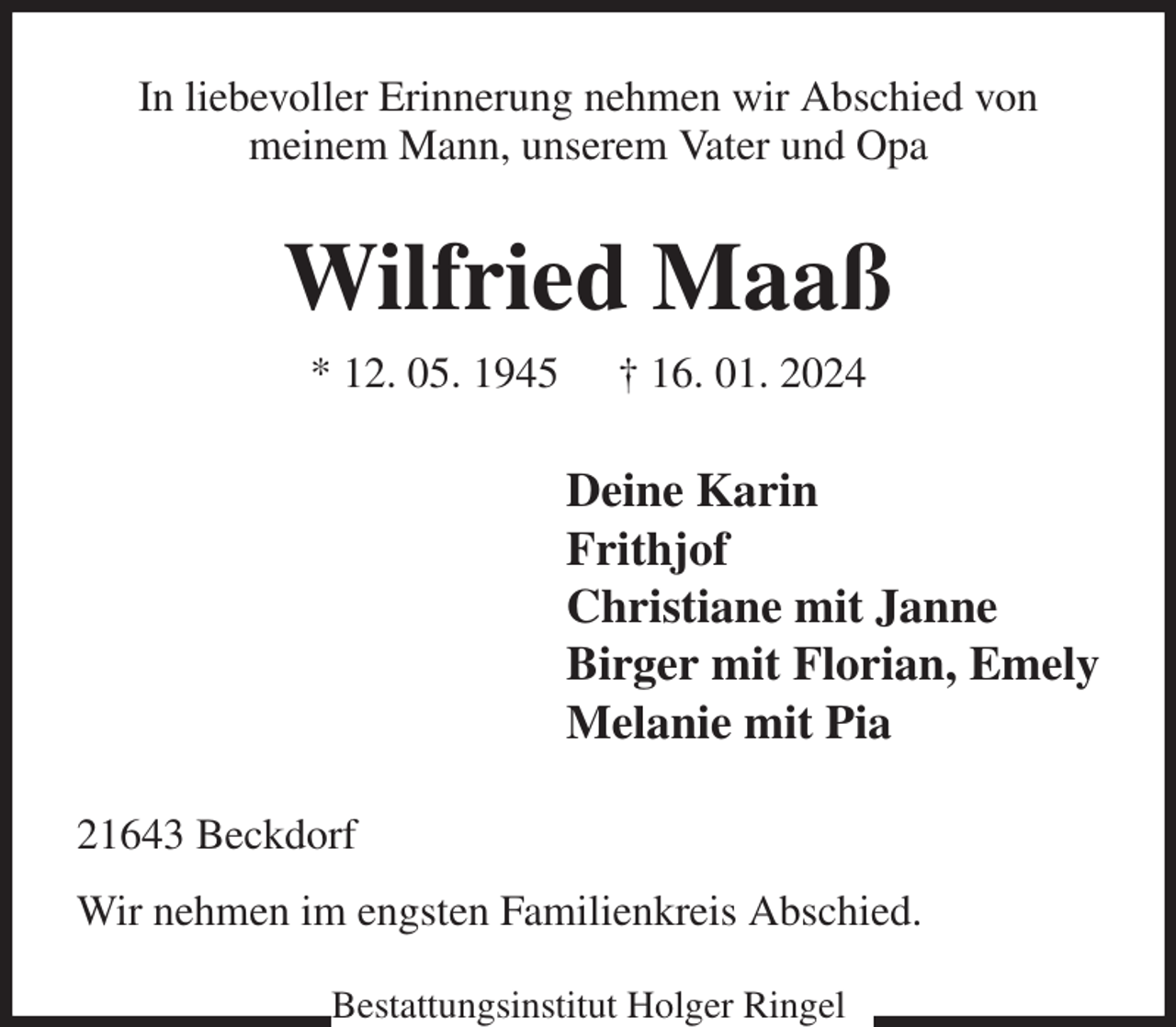 <p>In liebevoller Erinnerung nehmen wir Abschied von<br />meinem Mann, unserem Vater und Opa<br />Wilfried Maaß<br />* 12. 05. 1945 † 16. 01. 2024<br />Deine Karin<br />Frithjof<br />Christiane mit Janne<br />Birger mit Florian, Emely<br />Melanie mit Pia<br />21643 Beckdorf<br />Wir nehmen im engsten Familienkreis Abschied.<br />Bestattungsinstitut Holger Ringel</p>