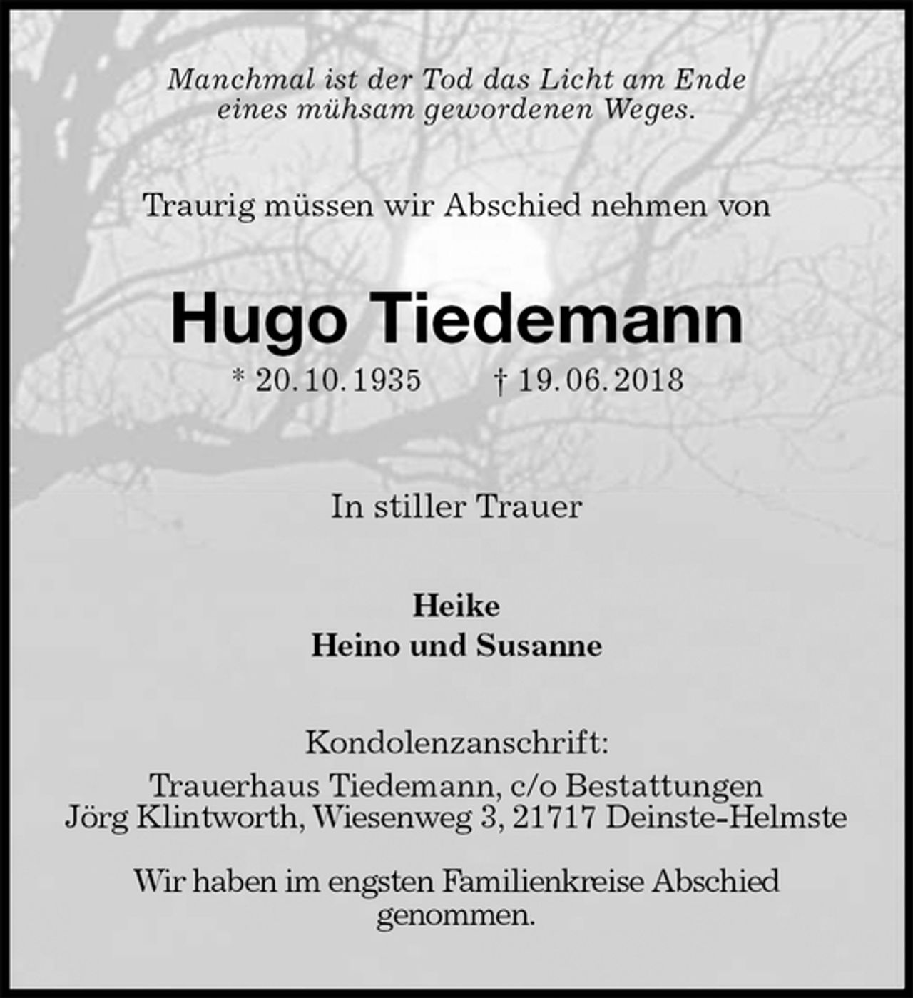 <p>Manchmal ist der Tod das Licht am Ende<br />eines mühsam gewordenen Weges.<br />Traurig müssen wir Abschied nehmen von<br />Hugo Tiedemann<br />* 20. 10. 1935 † 19. 06. 2018</p><p>In stiller Trauer<br />Heike<br />Heino und Susanne<br />Kondolenzanschrift:<br />Trauerhaus Tiedemann, c/o Bestattungen<br />Jörg Klintworth, Wiesenweg 3, 21717 Deinste-Helmste</p><p>Wir haben im engsten Familienkreise Abschied<br />genommen.</p>
