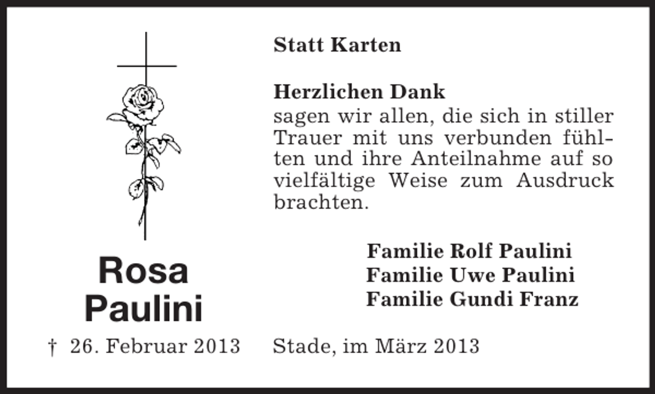 <p>Statt Karten<br />Herzlichen Dank<br />sagen wir allen, die sich in stiller<br />Trauer mit uns verbunden fühlten und ihre Anteilnahme auf so<br />vielfältige Weise zum Ausdruck<br />brachten.</p><p>Rosa<br />Paulini<br />† 26. Februar 2013</p><p>Familie Rolf Paulini<br />Familie Uwe Paulini<br />Familie Gundi Franz<br />Stade, im März 2013</p>