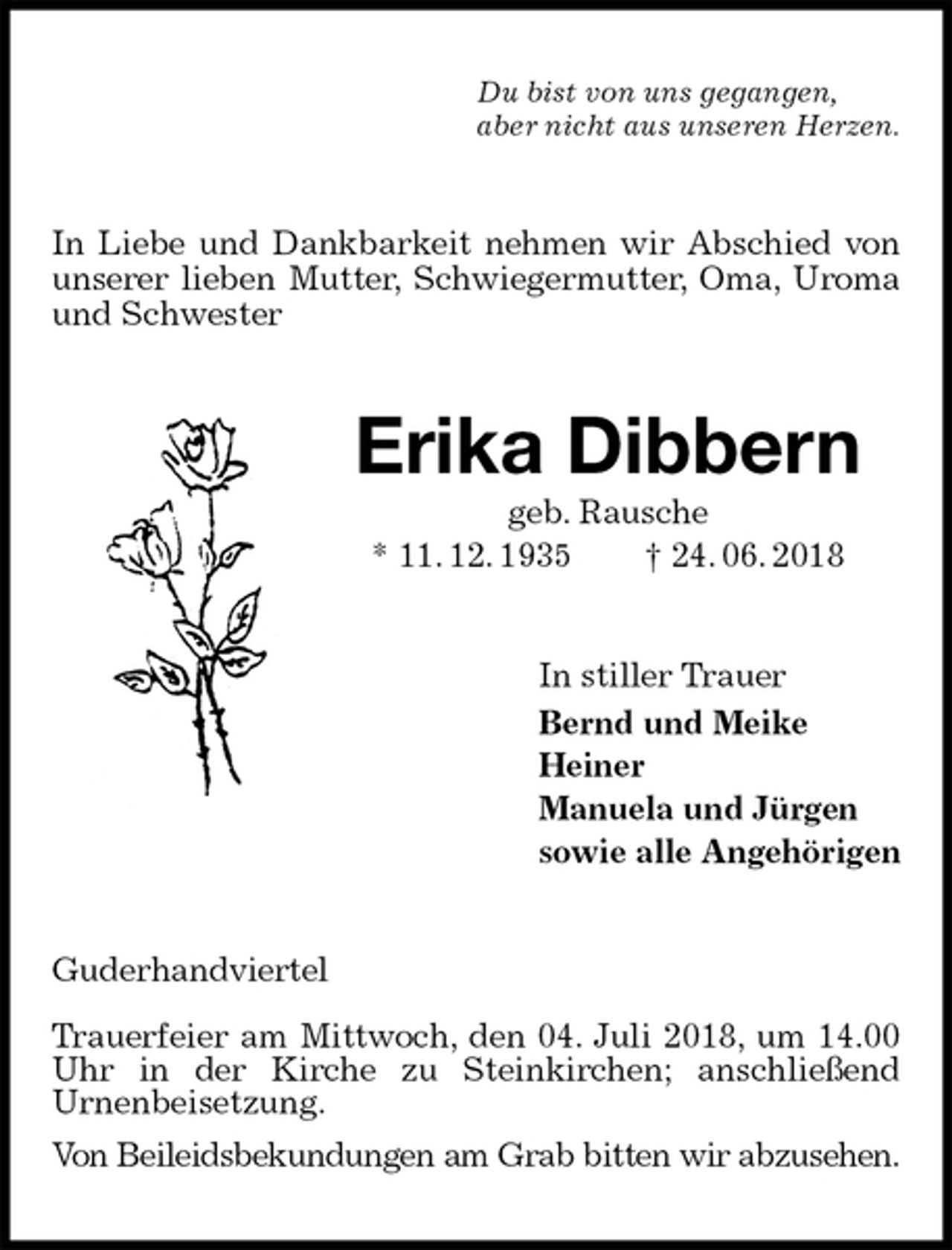 <p>Du bist von uns gegangen,<br />aber nicht aus unseren Herzen.<br />In Liebe und Dankbarkeit nehmen wir Abschied von unserer lieben Mutter, Schwiegermutter, Oma, Uroma und Schwester<br />Erika Dibbern<br />geb. Rausche<br />* 11. 12. 1935 † 24. 06. 2018<br />In stiller Trauer<br />Bernd und Meike<br />Heiner<br />Manuela und Jürgen<br />sowie alle Angehörigen<br />Guderhandviertel</p><p>Trauerfeier am Mittwoch, den 04. Juli 2018, um 14.00 Uhr in der Kirche zu Steinkirchen; anschließend<br />Urnenbeisetzung.<br />Von Beileidsbekundungen am Grab bitten wir abzusehen.</p>