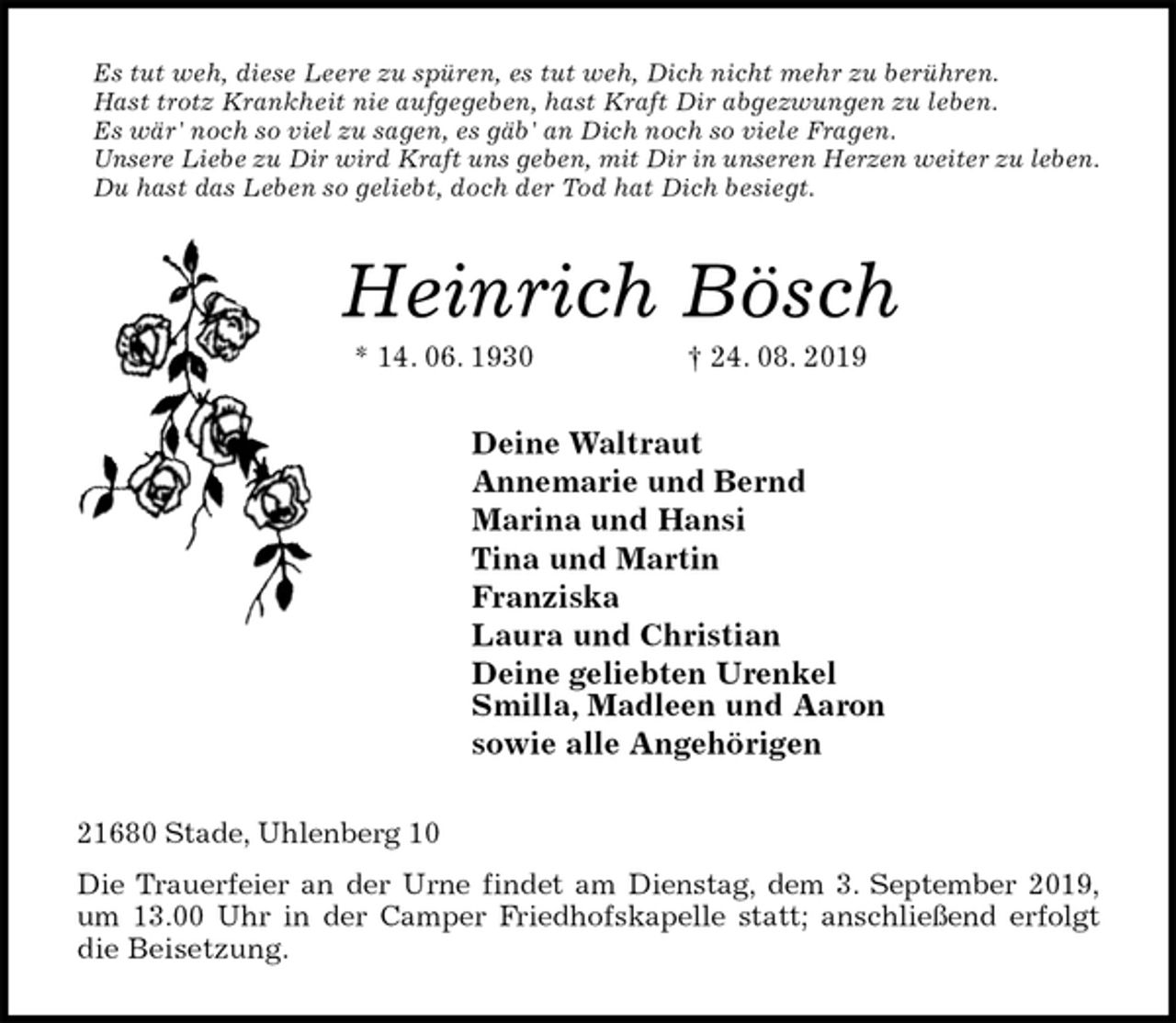 <p>Es tut weh, diese Leere zu spüren, es tut weh, Dich nicht mehr zu berühren.<br />Hast trotz Krankheit nie aufgegeben, hast Kraft Dir abgezwungen zu leben.<br />Es wär' noch so viel zu sagen, es gäb' an Dich noch so viele Fragen.<br />Unsere Liebe zu Dir wird Kraft uns geben, mit Dir in unseren Herzen weiter zu leben.<br />Du hast das Leben so geliebt, doch der Tod hat Dich besiegt.<br />Heinrich Bösch<br />* 14. 06. 1930 † 24. 08. 2019<br />Deine Waltraut<br />Annemarie und Bernd<br />Marina und Hansi<br />Tina und Martin<br />Franziska<br />Laura und Christian<br />Deine geliebten Urenkel<br />Smilla, Madleen und Aaron<br />sowie alle Angehörigen<br />21680 Stade, Uhlenberg 10<br />Die Trauerfeier an der Urne findet am Dienstag, dem 3. September 2019,<br />um 13.00 Uhr in der Camper Friedhofskapelle statt; anschließend erfolgt<br />die Beisetzung.</p>