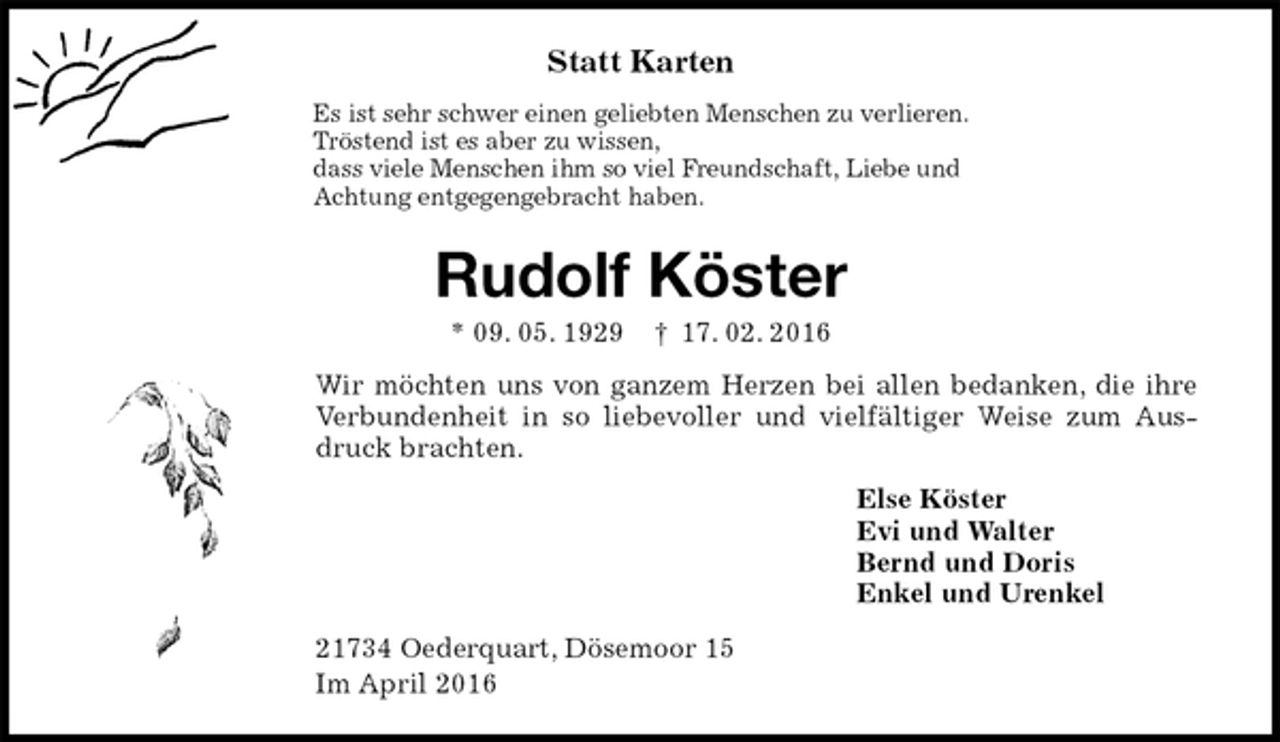 <p>Statt Karten<br />Es ist sehr schwer einen geliebten Menschen zu verlieren.<br />Tröstend ist es aber zu wissen,<br />dass viele Menschen ihm so viel Freundschaft, Liebe und<br />Achtung entgegengebracht haben.<br />Rudolf Köster<br />* 09. 05. 1929 † 17. 02. 2016<br />Wir möchten uns von ganzem Herzen bei allen bedanken, die ihre Verbundenheit in so liebevoller und vielfältiger Weise zum Ausdruck brachten.<br />Else Köster<br />Evi und Walter<br />Bernd und Doris<br />Enkel und Urenkel<br />21734 Oederquart, Dösemoor 15<br />Im April 2016</p>