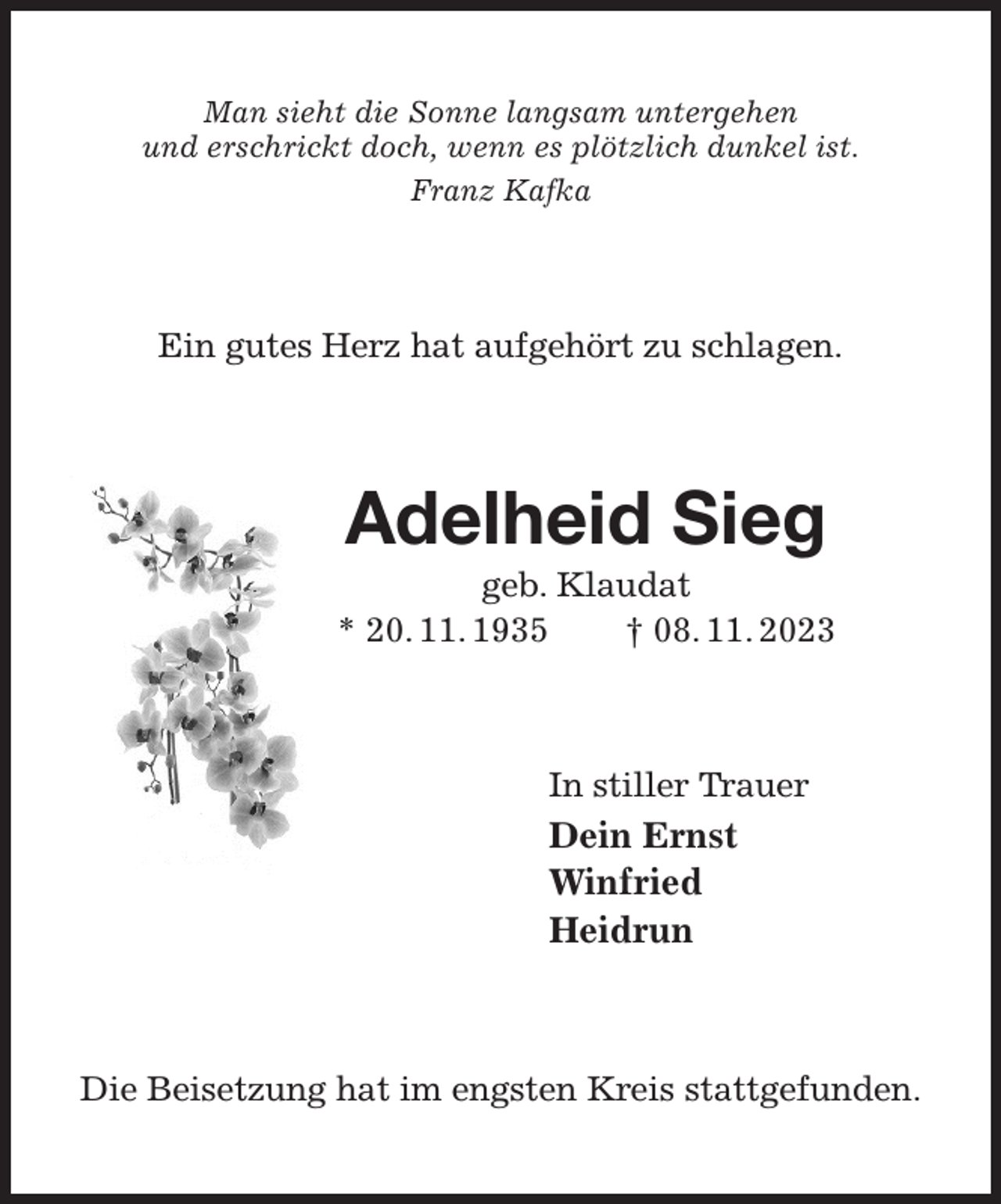 <p>Man sieht die Sonne langsam untergehen<br />und erschrickt doch, wenn es plötzlich dunkel ist.<br />Franz Kafka<br />Ein gutes Herz hat aufgehört zu schlagen.<br />Adelheid Sieg<br />geb. Klaudat<br />* 20. 11. 1935 † 08. 11. 2023<br />In stiller Trauer<br />Dein Ernst<br />Winfried<br />Heidrun<br />Die Beisetzung hat im engsten Kreis stattgefunden.</p>