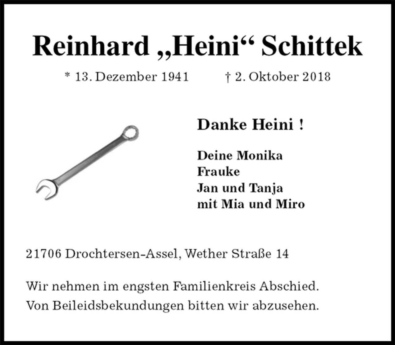 <p>Reinhard „Heini“ Schittek<br />* 13. Dezember 1941 † 2. Oktober 2018<br />Danke Heini !</p><p>Deine Monika<br />Frauke<br />Jan und Tanja<br />mit Mia und Miro<br />21706 Drochtersen-Assel, Wether Straße 14</p><p>Wir nehmen im engsten Familienkreis Abschied.<br />Von Beileidsbekundungen bitten wir abzusehen.</p>