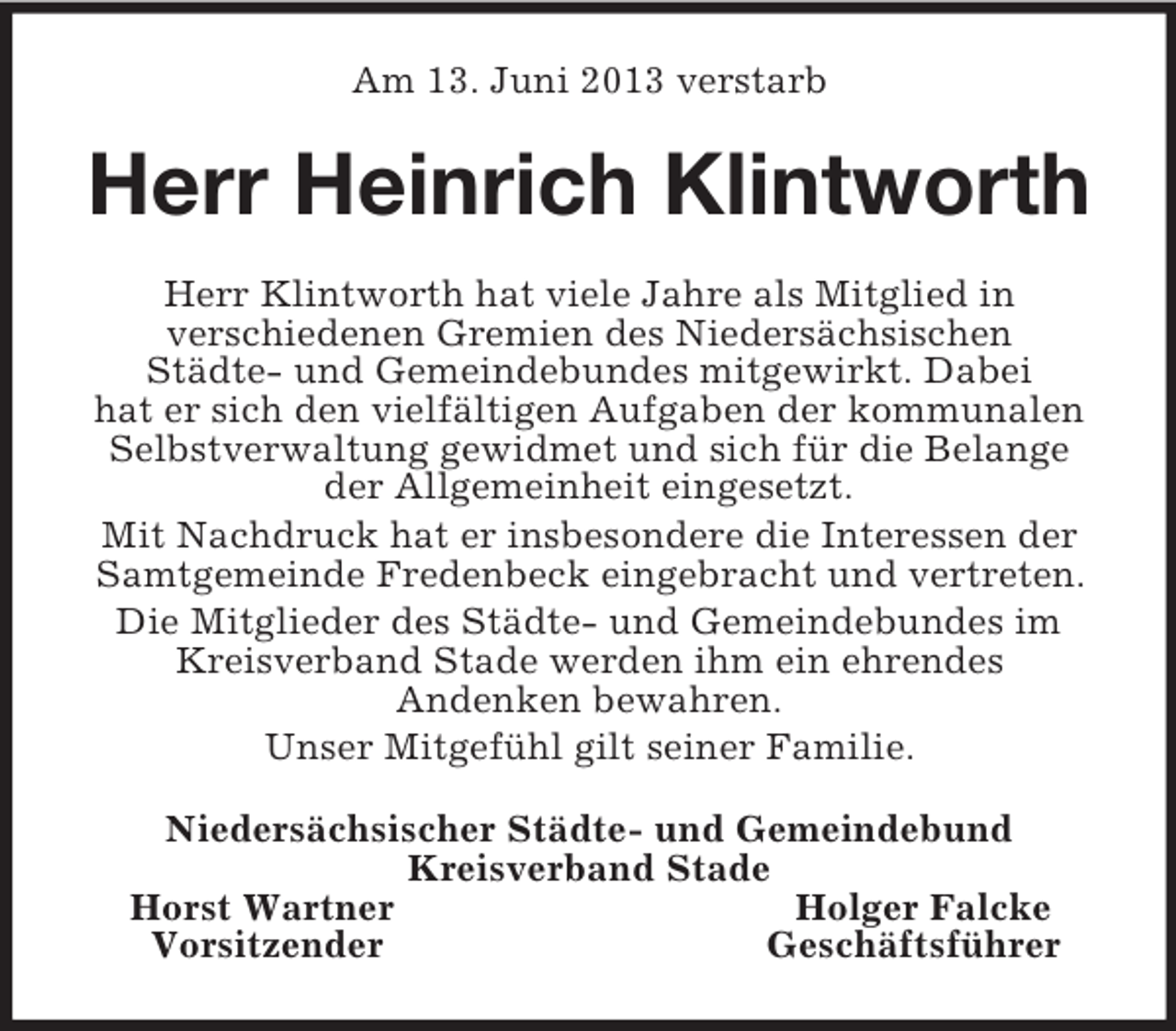 <p>Am 13. Juni 2013 verstarb<br />Herr Heinrich Klintworth<br />Herr Klintworth hat viele Jahre als Mitglied in<br />verschiedenen Gremien des Niedersächsischen<br />Städte- und Gemeindebundes mitgewirkt. Dabei<br />hat er sich den vielfältigen Aufgaben der kommunalen Selbstverwaltung gewidmet und sich für die Belange der Allgemeinheit eingesetzt.<br />Mit Nachdruck hat er insbesondere die Interessen der Samtgemeinde Fredenbeck eingebracht und vertreten. Die Mitglieder des Städte- und Gemeindebundes im Kreisverband Stade werden ihm ein ehrendes<br />Andenken bewahren.<br />Unser Mitgefühl gilt seiner Familie.<br />Niedersächsischer Städte- und Gemeindebund<br />Kreisverband Stade<br />Horst Wartner Holger Falcke<br />Vorsitzender Geschäftsführer</p>