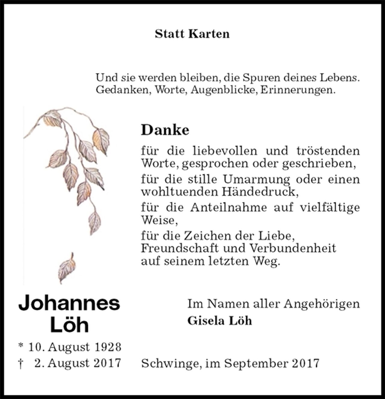 <p>Statt Karten<br />Und sie werden bleiben, die Spuren deines Lebens.<br />Gedanken, Worte, Augenblicke, Erinnerungen.<br />Danke<br />für die liebevollen und tröstenden Worte, gesprochen oder geschrieben,<br />für die stille Umarmung oder einen wohltuenden Händedruck,<br />für die Anteilnahme auf vielfältige Weise,<br />für die Zeichen der Liebe,<br />Freundschaft und Verbundenheit<br />auf seinem letzten Weg.<br />Im Namen aller Angehörigen<br />Gisela Löh<br />Schwinge, im September 2017<br />Johannes<br />Löh<br />* 10. August 1928<br />† 2. August 2017</p>