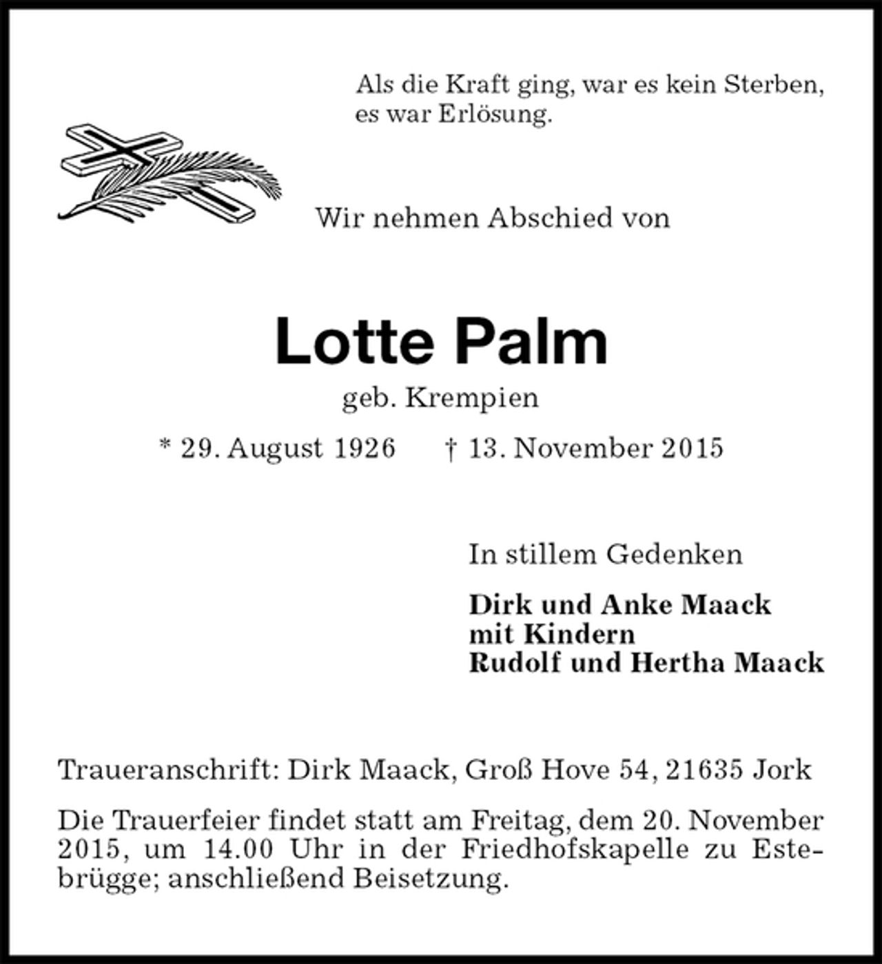 <p>Als die Kraft ging, war es kein Sterben,<br />es war Erlösung.<br />Wir nehmen Abschied von<br />Lotte Palm<br />geb. Krempien<br />* 29. August 1926 † 13. November 2015<br />In stillem Gedenken<br />Dirk und Anke Maack<br />mit Kindern<br />Rudolf und Hertha Maack<br />Traueranschrift: Dirk Maack, Groß Hove 54, 21635 Jork<br />Die Trauerfeier findet statt am Freitag, dem 20. November<br />2015, um 14.00 Uhr in der Friedhofskapelle zu Estebrügge; anschließend Beisetzung.</p>