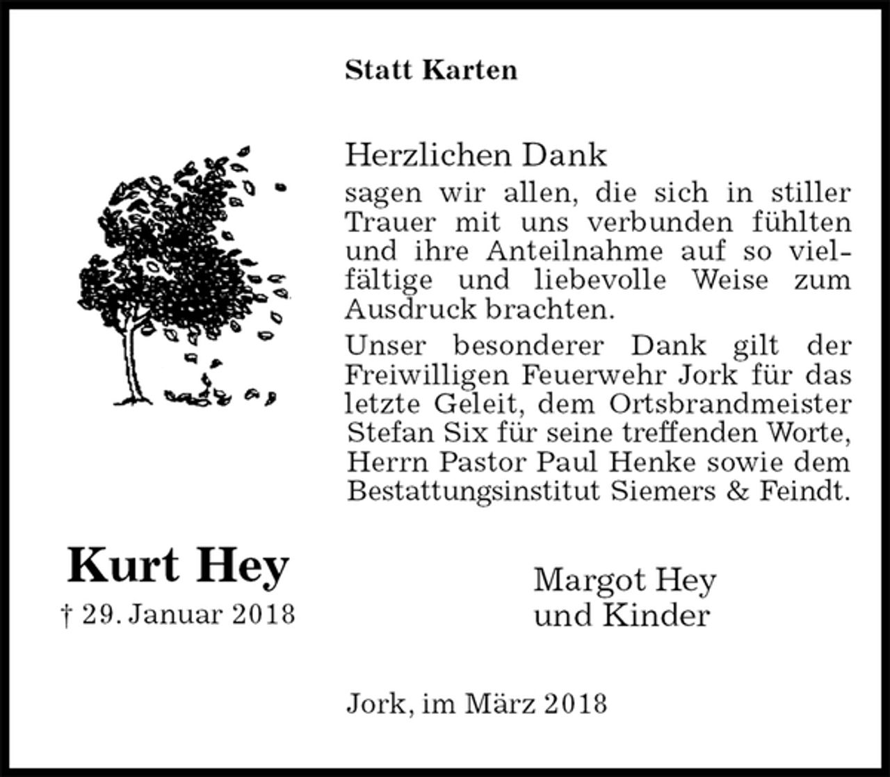 <p>Statt Karten<br />Herzlichen Dank<br />sagen wir allen, die sich in stiller Trauer mit uns verbunden fühlten und ihre Anteilnahme auf so viel-<br />fältige und liebevolle Weise zum Ausdruck brachten.<br />Unser besonderer Dank gilt der Freiwilligen Feuerwehr Jork für das letzte Geleit, dem Ortsbrandmeister<br />Stefan Six für seine treffenden Worte,<br />Herrn Pastor Paul Henke sowie dem Bestattungsinstitut Siemers &amp; Feindt.<br />Margot Hey<br />und Kinder<br />Jork, im März 2018</p><p>Kurt Hey<br />† 29. Januar 2018</p>
