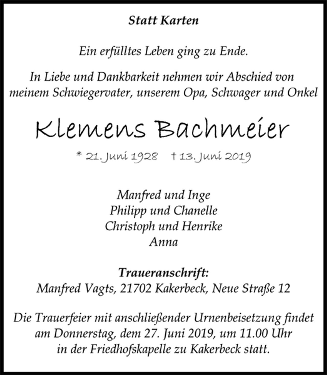 <p>Statt Karten<br />Ein erfülltes Leben ging zu Ende.<br />In Liebe und Dankbarkeit nehmen wir Abschied von<br />meinem Schwiegervater, unserem Opa, Schwager und Onkel<br />Klemens Bachmeier<br />* 21. Juni 1928 † 13. Juni 2019<br />Manfred und Inge<br />Philipp und Chanelle<br />Christoph und Henrike<br />Anna<br />Traueranschrift:<br />Manfred Vagts, 21702 Kakerbeck, Neue Straße 12<br />Die Trauerfeier mit anschließender Urnenbeisetzung findet<br />am Donnerstag, dem 27. Juni 2019, um 11.00 Uhr<br />in der Friedhofskapelle zu Kakerbeck statt.</p>