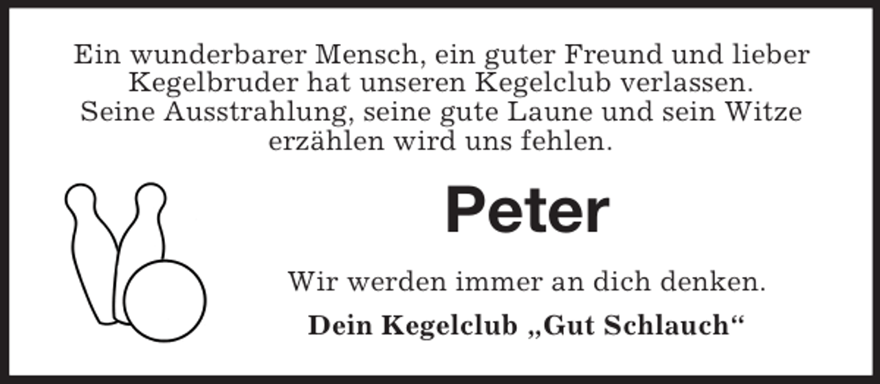 <p>Ein wunderbarer Mensch, ein guter Freund und lieber<br />Kegelbruder hat unseren Kegelclub verlassen.<br />Seine Ausstrahlung, seine gute Laune und sein Witze<br />erzählen wird uns fehlen.</p><p>Peter<br />Wir werden immer an dich denken.<br />Dein Kegelclub „Gut Schlauch“</p>