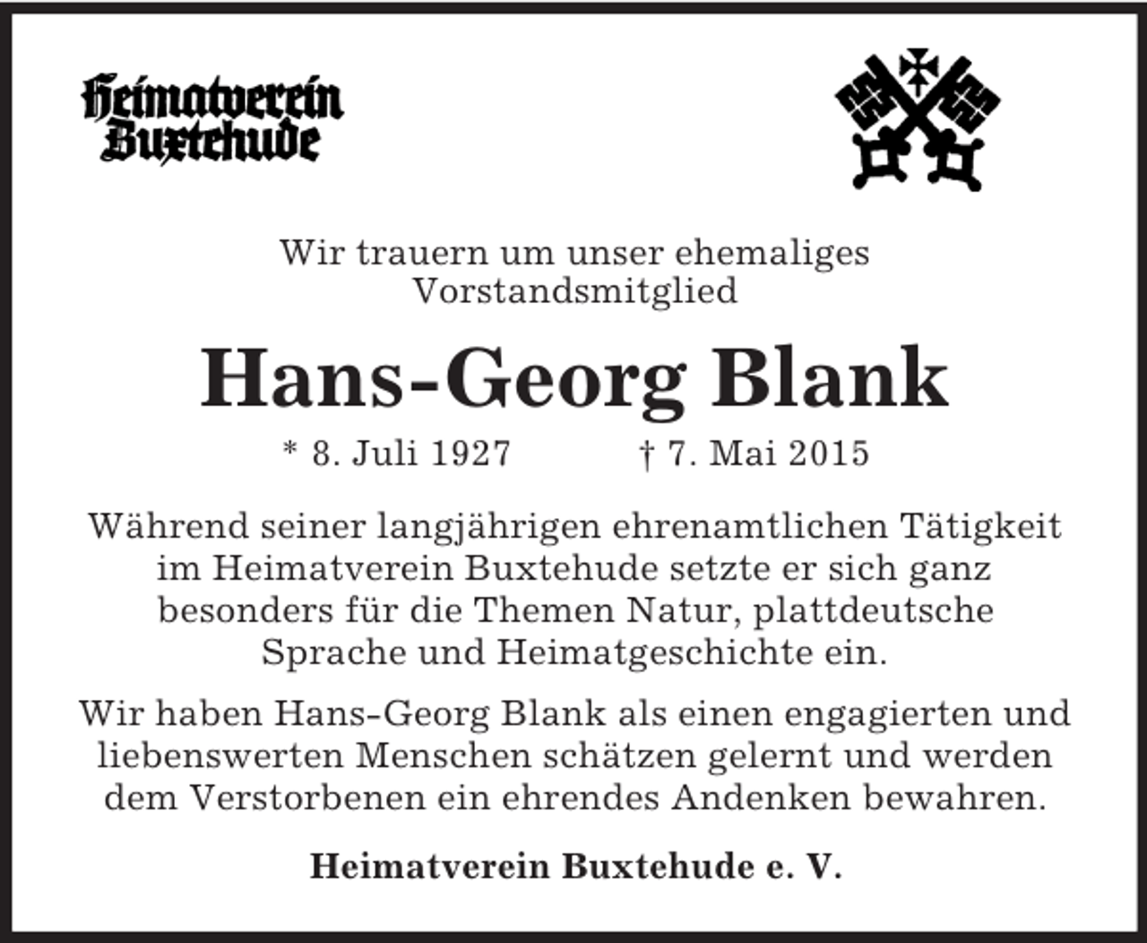 <p>Wir trauern um unser ehemaliges<br />Vorstandsmitglied<br />Hans-Georg Blank<br />* 8. Juli 1927 † 7. Mai 2015<br />Während seiner langjährigen ehrenamtlichen Tätigkeit<br />im Heimatverein Buxtehude setzte er sich ganz<br />besonders für die Themen Natur, plattdeutsche<br />Sprache und Heimatgeschichte ein.<br />Wir haben Hans-Georg Blank als einen engagierten und liebenswerten Menschen schätzen gelernt und werden dem Verstorbenen ein ehrendes Andenken bewahren.<br />Heimatverein Buxtehude e. V.</p>
