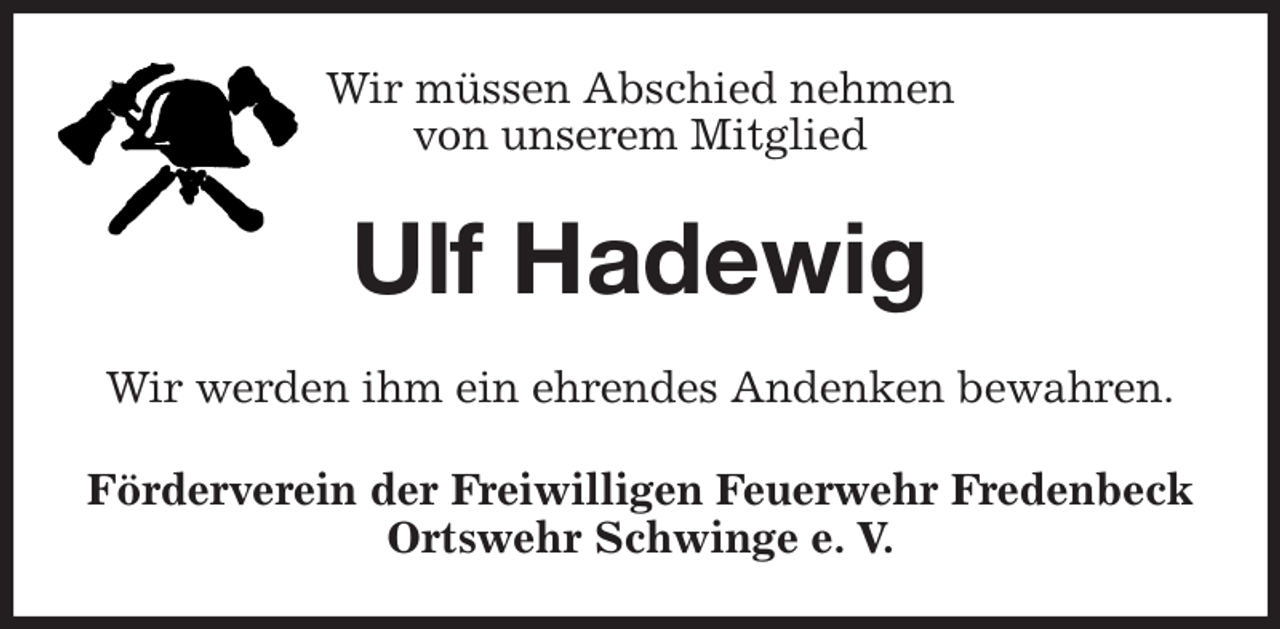 <p>Wir müssen Abschied nehmen<br />von unserem Mitglied<br />Ulf Hadewig<br />Wir werden ihm ein ehrendes Andenken bewahren.<br />Förderverein der Freiwilligen Feuerwehr Fredenbeck<br />Ortswehr Schwinge e. V.</p>