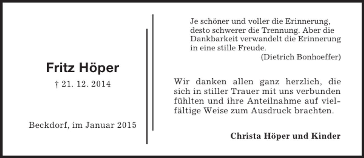 <p>Christa Höper und Kinder<br />Fritz Höper<br />† 21. 12. 2014</p><p>Beckdorf, im Januar 2015<br />Je schöner und voller die Erinnerung,<br />desto schwerer die Trennung. Aber die Dankbarkeit verwandelt die Erinnerung<br />in eine stille Freude.<br />(Dietrich Bonhoeffer)<br />Wir danken allen ganz herzlich, die sich in stiller Trauer mit uns verbunden fühlten und ihre Anteilnahme auf vielfältige Weise zum Ausdruck brachten.</p>