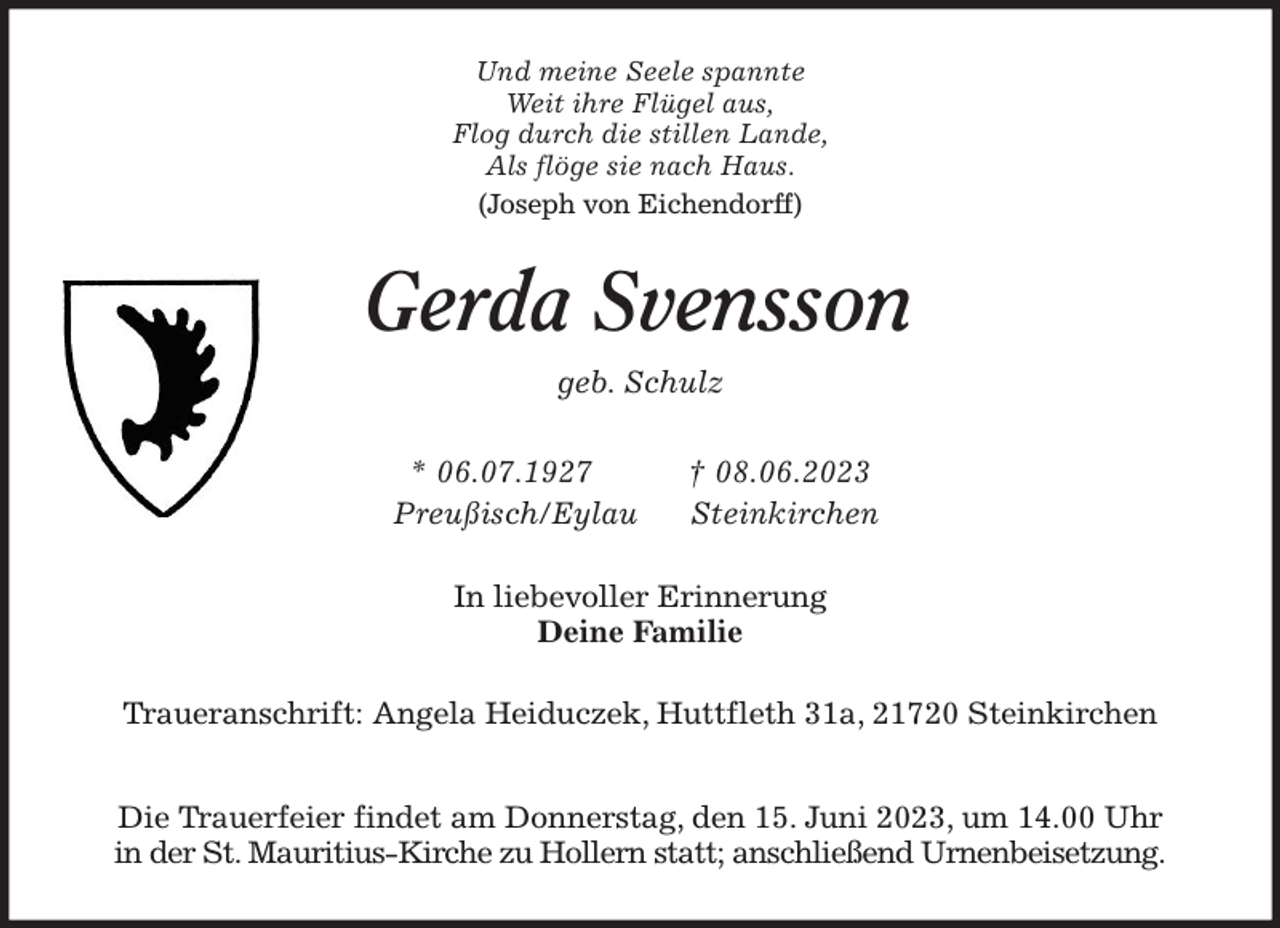 <p>Und meine Seele spannte<br />Weit ihre Flügel aus,<br />Flog durch die stillen Lande,<br />Als flöge sie nach Haus.<br />(Joseph von Eichendorff)<br />Gerda Svensson<br />geb. Schulz</p><p>* 06.07.1927 † 08.06.2023<br />Preußisch/Eylau Steinkirchen<br />In liebevoller Erinnerung<br />Deine Familie<br />Traueranschrift: Angela Heiduczek, Huttfleth 31a, 21720 Steinkirchen</p><p>Die Trauerfeier findet am Donnerstag, den 15. Juni 2023, um 14.00 Uhr<br />in der St. Mauritius-Kirche zu Hollern statt; anschließend Urnenbeisetzung.</p>