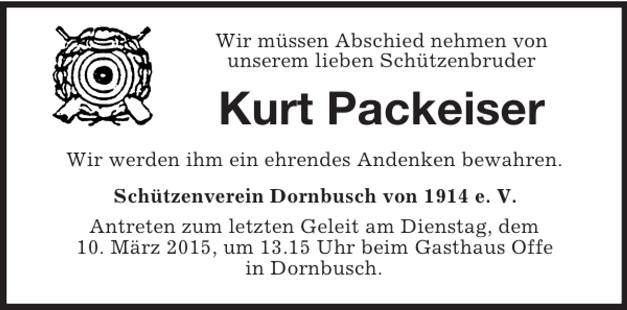 <p>Wir müssen Abschied nehmen von<br />unserem lieben Schützenbruder<br />Kurt Packeiser<br />Wir werden ihm ein ehrendes Andenken bewahren.<br />Schützenverein Dornbusch von 1914 e. V.<br />Antreten zum letzten Geleit am Dienstag, dem<br />10. März 2015, um 13.15 Uhr beim Gasthaus Offe<br />in Dornbusch.</p>