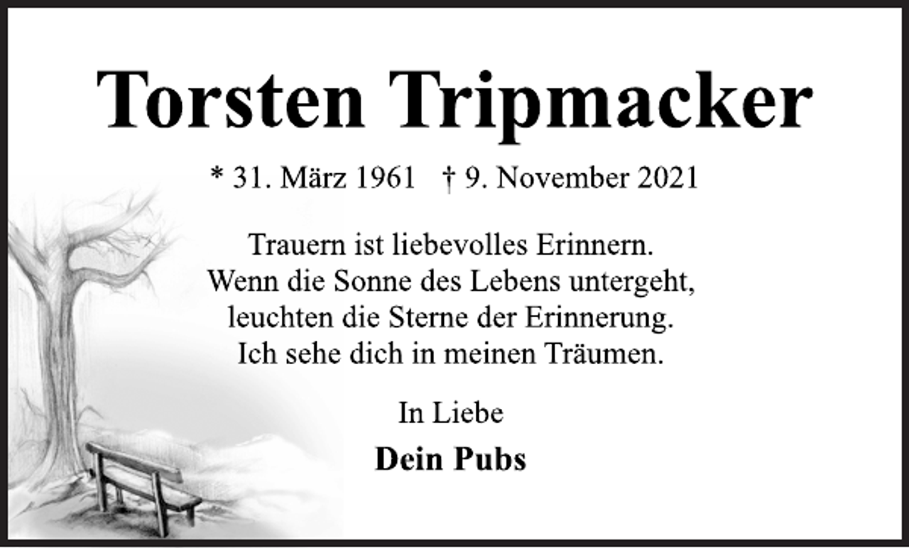 <p>Torsten Tripmacker<br />* 31. März 1961 † 9. November 2021<br />Trauern ist liebevolles Erinnern.<br />Wenn die Sonne des Lebens untergeht,<br />leuchten die Sterne der Erinnerung.<br />Ich sehe dich in meinen Träumen.<br />In Liebe<br />Dein Pubs</p>