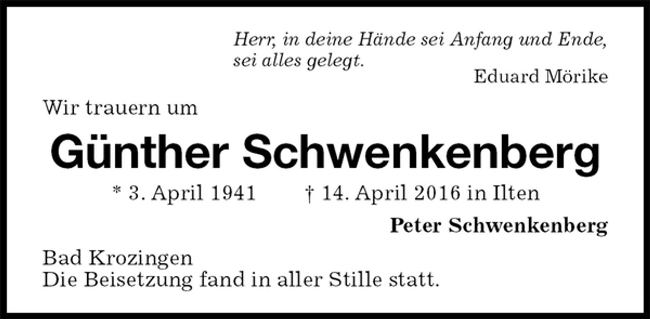 <p>Herr, in deine Hände sei Anfang und Ende,<br />sei alles gelegt.<br />Eduard Mörike<br />Wir trauern um<br />Günther Schwenkenberg<br />* 3. April 1941 † 14. April 2016 in Ilten<br />Peter Schwenkenberg<br />Bad Krozingen<br />Die Beisetzung fand in aller Stille statt.</p>