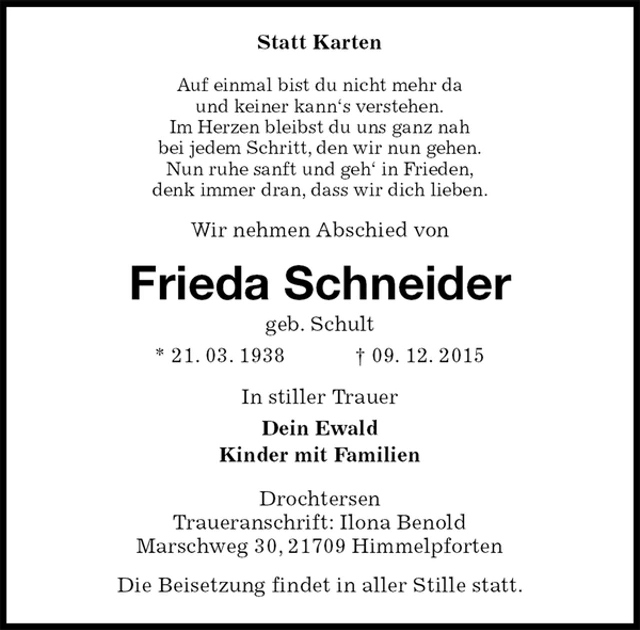 <p>Statt Karten<br />Auf einmal bist du nicht mehr da<br />und keiner kann‘s verstehen.<br />Im Herzen bleibst du uns ganz nah<br />bei jedem Schritt, den wir nun gehen.<br />Nun ruhe sanft und geh‘ in Frieden,<br />denk immer dran, dass wir dich lieben.<br />Wir nehmen Abschied von<br />Frieda Schneider<br />geb. Schult<br />* 21. 03. 1938 † 09. 12. 2015<br />In stiller Trauer<br />Dein Ewald<br />Kinder mit Familien<br />Drochtersen<br />Traueranschrift: Ilona Benold<br />Marschweg 30, 21709 Himmelpforten<br />Die Beisetzung findet in aller Stille statt.</p>