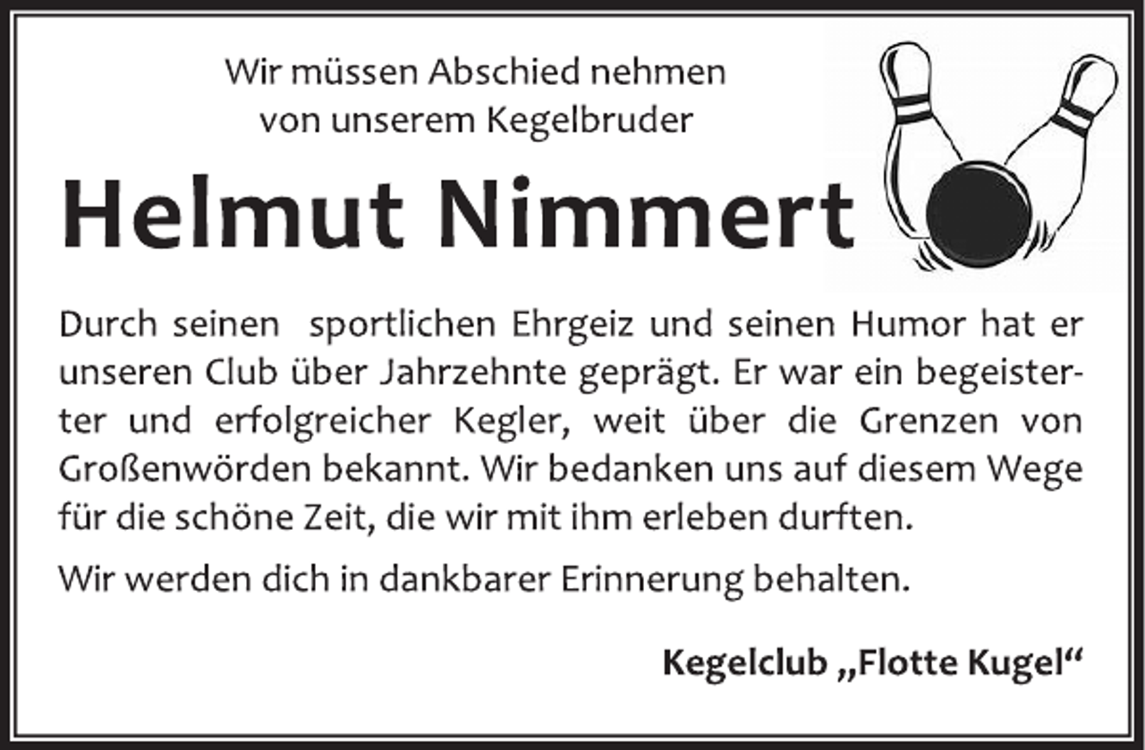 <p>Wir müssen Abschied nehmen<br />von unserem Kegelbruder</p>
<p>Helmut Nimmert</p>
<p>Durch seinen sportlichen Ehrgeiz und seinen Humor hat er<br />unseren Club über Jahrzehnte geprägt.Er warein begeisterter<br />und erfolgreicher Kegler, weit über die Grenzen von<br />Großenwördenbekannt.Wir bedanken uns auf diesem Wege<br />für die schöne Zeit, die wir mit ihm erleben durften.</p>
<p>Wir werden dich in dankbarer Erinnerung behalten.</p>
<p>Kegelclub „Flotte Kugel“</p>