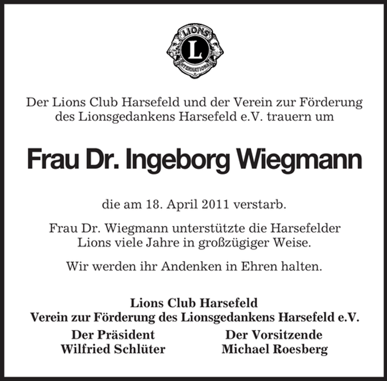 <p>Der Lions Club Harsefeld und der Verein zur Förderung des Lionsgedankens Harsefeld e.V. trauern um<br />Frau Dr. Ingeborg Wiegmann<br />die am 18. April 2011 verstarb.<br />Frau Dr. Wiegmann unterstützte die Harsefelder<br />Lions viele Jahre in großzügiger Weise.<br />Wir werden ihr Andenken in Ehren halten.<br />Lions Club Harsefeld<br />Verein zur Förderung des Lionsgedankens Harsefeld e.V.<br />Der Präsident Der Vorsitzende<br />Wilfried Schlüter Michael Roesberg</p>