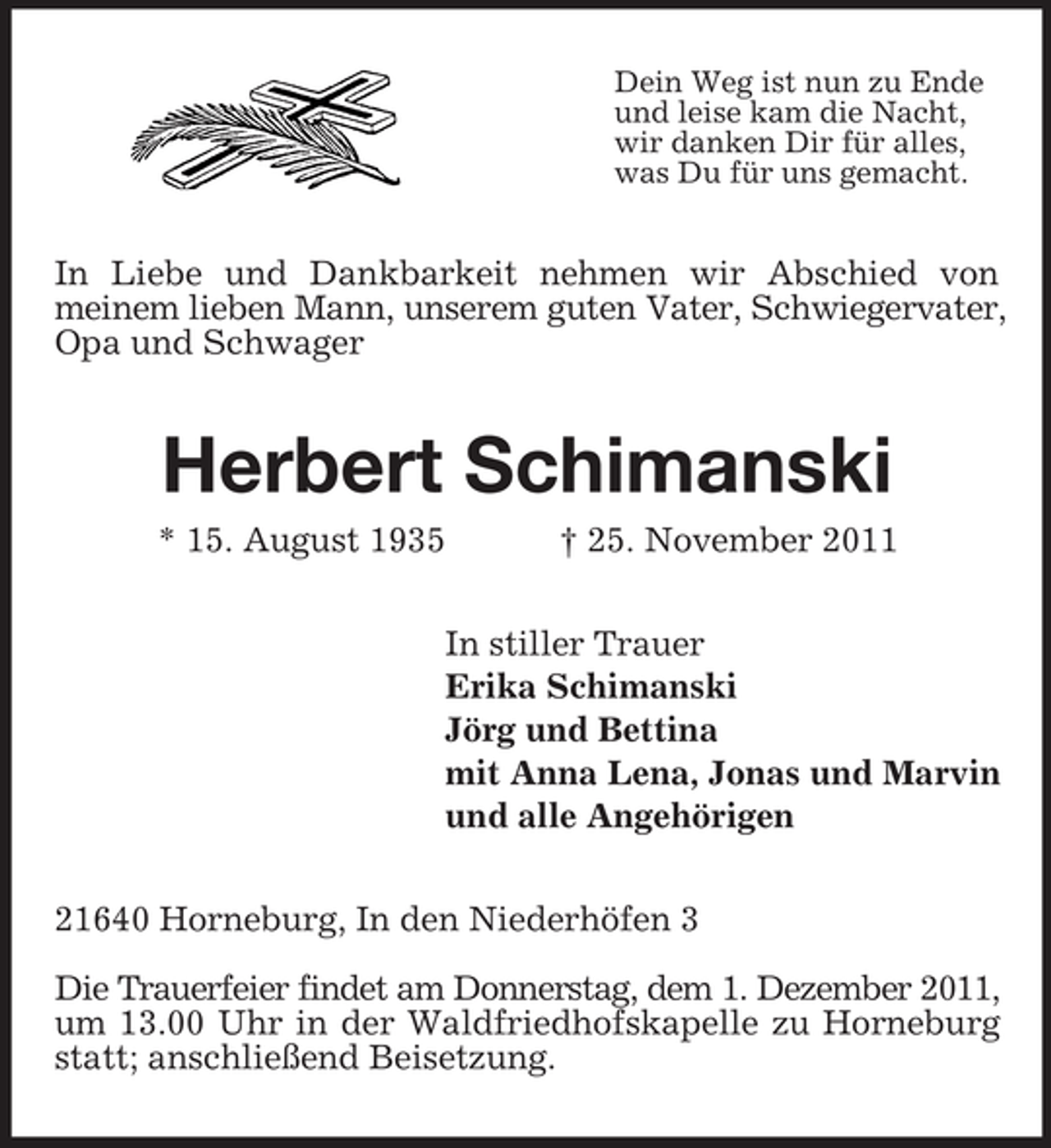 <p>Dein Weg ist nun zu Ende<br />und leise kam die Nacht,<br />wir danken Dir für alles,<br />was Du für uns gemacht.</p><p>In Liebe und Dankbarkeit nehmen wir Abschied von<br />meinem lieben Mann, unserem guten Vater, Schwiegervater,<br />Opa und Schwager</p><p>Herbert Schimanski<br />* 15. August 1935</p><p>† 25. November 2011</p><p>In stiller Trauer<br />Erika Schimanski<br />Jörg und Bettina<br />mit Anna Lena, Jonas und Marvin<br />und alle Angehörigen<br />21640 Horneburg, In den Niederhöfen 3<br />Die Trauerfeier findet am Donnerstag, dem 1. Dezember 2011,<br />um 13.00 Uhr in der Waldfriedhofskapelle zu Horneburg<br />statt; anschließend Beisetzung.</p>
