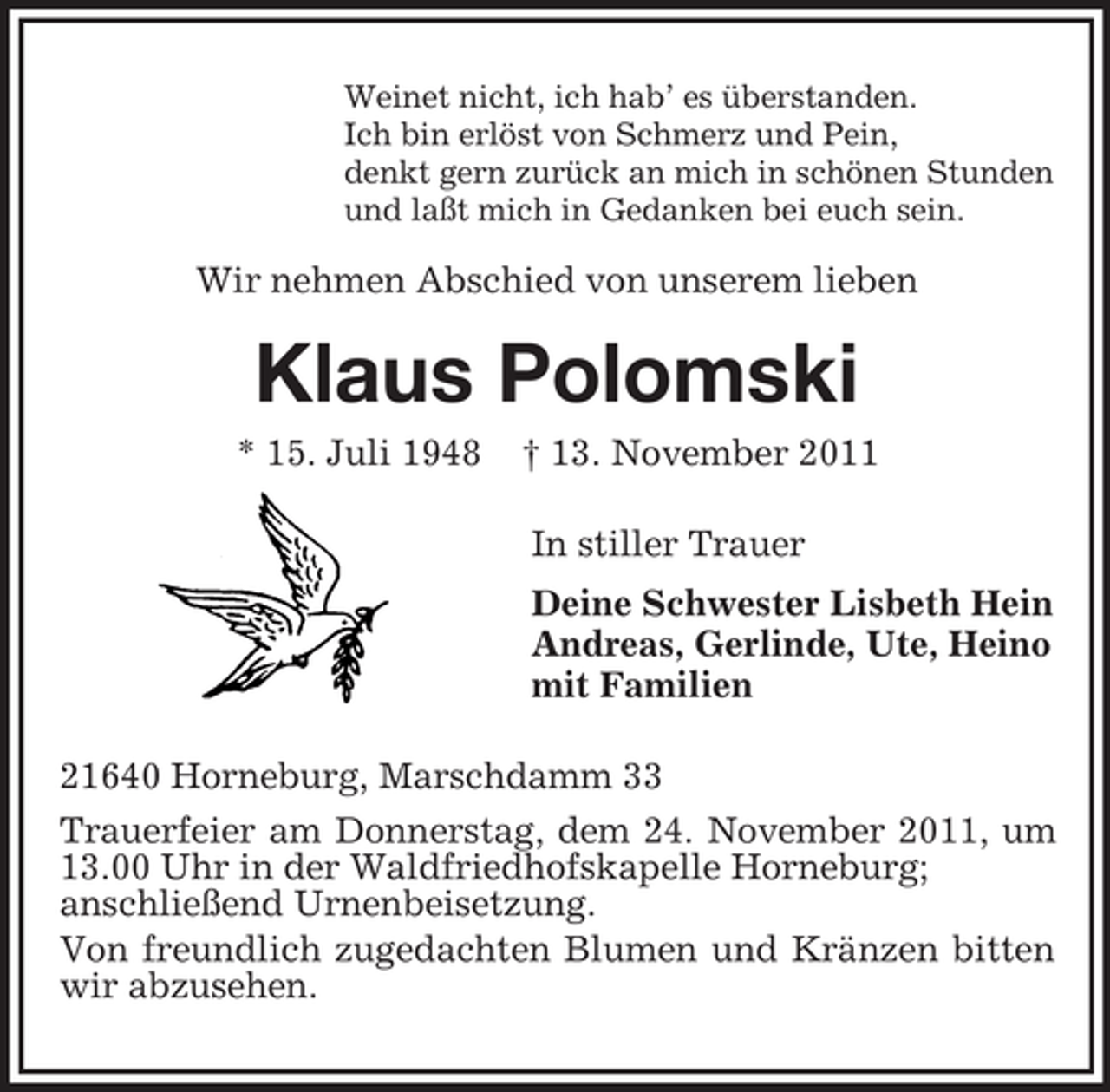 <p>Weinet nicht, ich hab’ es überstanden.<br />Ich bin erlöst von Schmerz und Pein,<br />denkt gern zurück an mich in schönen Stunden<br />und laßt mich in Gedanken bei euch sein.</p>
<p>Wir nehmen Abschied von unserem lieben</p>
<p>Klaus Polomski<br />* 15. Juli 1948</p>
<p>† 13. November 2011<br />In stiller Trauer<br />Deine Schwester Lisbeth Hein<br />Andreas, Gerlinde, Ute, Heino<br />mit Familien</p>
<p>21640 Horneburg, Marschdamm 33<br />Trauerfeier am Donnerstag, dem 24. November 2011, um<br />13.00 Uhr in der Waldfriedhofskapelle Horneburg;<br />anschließend Urnenbeisetzung.<br />Von freundlich zugedachten Blumen und Kränzen bitten<br />wir abzusehen.</p>