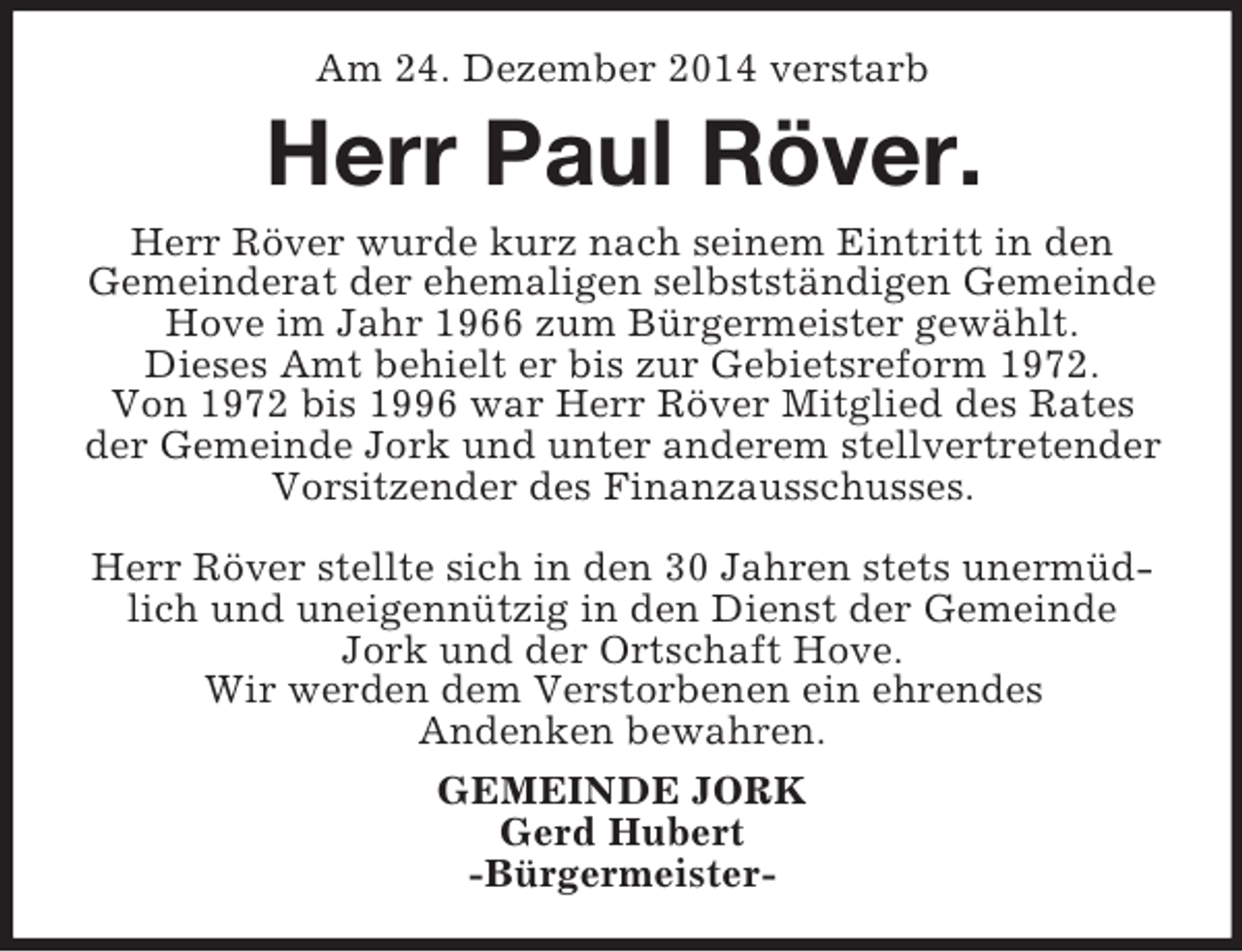 <p>Am 24. Dezember 2014 verstarb<br />Herr Paul Röver.<br />Herr Röver wurde kurz nach seinem Eintritt in den<br />Gemeinderat der ehemaligen selbstständigen Gemeinde Hove im Jahr 1966 zum Bürgermeister gewählt.<br />Dieses Amt behielt er bis zur Gebietsreform 1972.<br />Von 1972 bis 1996 war Herr Röver Mitglied des Rates der Gemeinde Jork und unter anderem stellvertretender Vorsitzender des Finanzausschusses.</p><p>Herr Röver stellte sich in den 30 Jahren stets unermüdlich und uneigennützig in den Dienst der Gemeinde Jork und der Ortschaft Hove.<br />Wir werden dem Verstorbenen ein ehrendes<br />Andenken bewahren.<br />GEMEINDE JORK<br />Gerd Hubert<br />-Bürgermeister-</p>