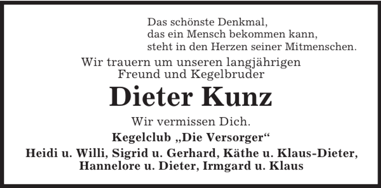 <p>Das schönste Denkmal,<br />das ein Mensch bekommen kann,<br />steht in den Herzen seiner Mitmenschen.<br />Wir trauern um unseren langjährigen<br />Freund und Kegelbruder<br />Dieter Kunz<br />Wir vermissen Dich.<br />Kegelclub „Die Versorger“<br />Heidi u. Willi, Sigrid u. Gerhard, Käthe u. Klaus-Dieter,<br />Hannelore u. Dieter, Irmgard u. Klaus</p>