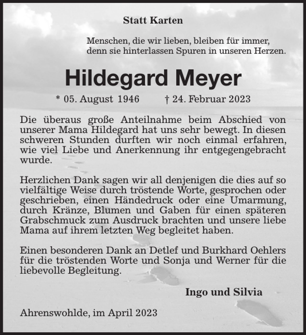<p>Statt Karten</p><p>Menschen, die wir lieben, bleiben für immer,<br />denn sie hinterlassen Spuren in unseren Herzen.<br />Hildegard Meyer<br />* 05. August 1946 † 24. Februar 2023<br />Die überaus große Anteilnahme beim Abschied von<br />unserer Mama Hildegard hat uns sehr bewegt. In diesen schweren Stunden durften wir noch einmal erfahren, wie viel Liebe und Anerkennung ihr entgegengebracht wurde.</p><p>Herzlichen Dank sagen wir all denjenigen die dies auf so<br />vielfältige Weise durch tröstende Worte, gesprochen oder<br />geschrieben, einen Händedruck oder eine Umarmung, durch Kränze, Blumen und Gaben für einen späteren Grabschmuck zum Ausdruck brachten und unsere liebe Mama auf ihrem letzten Weg begleitet haben.</p><p>Einen besonderen Dank an Detlef und Burkhard Oehlers<br />für die tröstenden Worte und Sonja und Werner für die liebevolle Begleitung.<br />Ingo und Silvia<br />Ahrenswohlde, im April 2023</p>