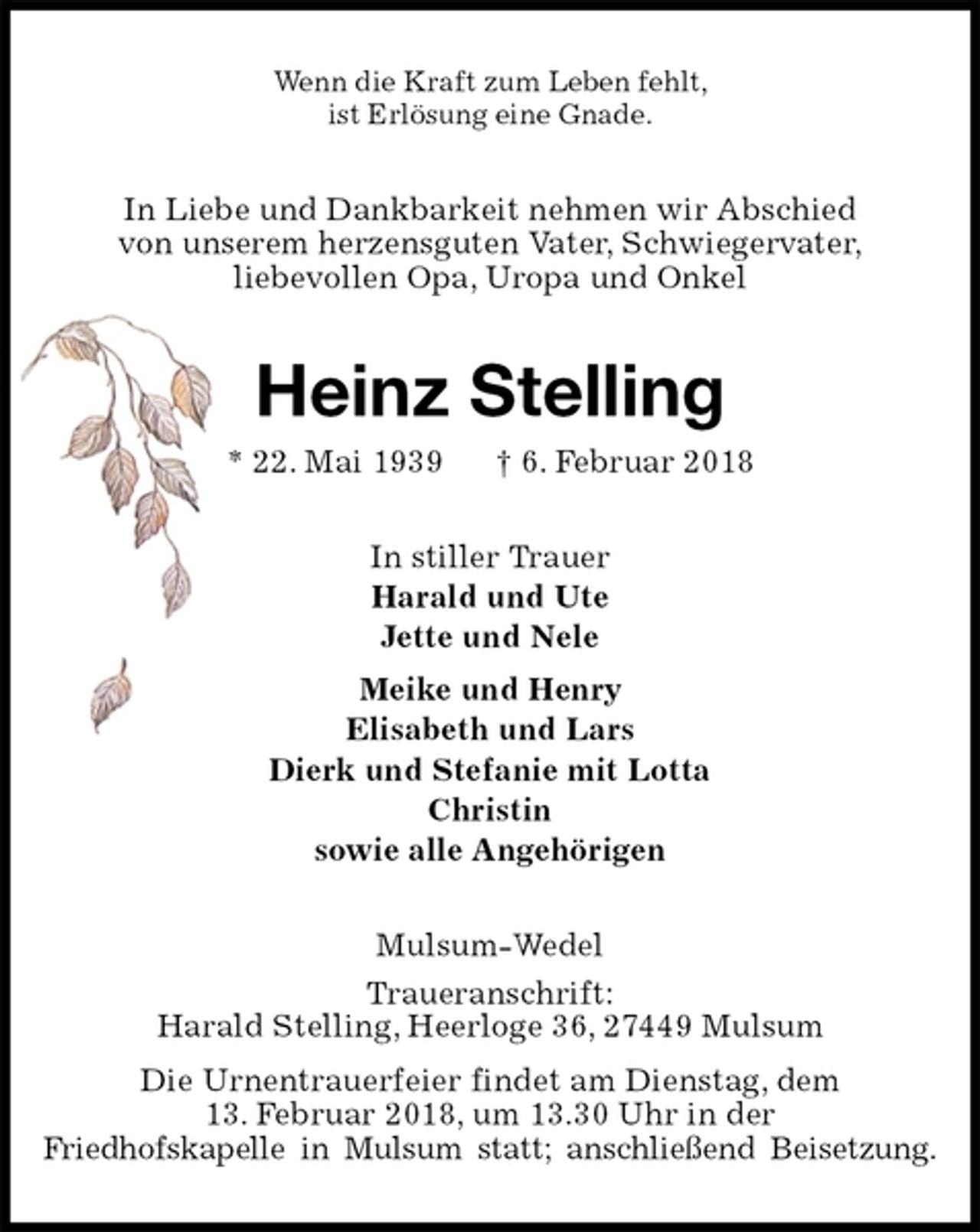 <p>Wenn die Kraft zum Leben fehlt,<br />ist Erlösung eine Gnade.<br />In Liebe und Dankbarkeit nehmen wir Abschied<br />von unserem herzensguten Vater, Schwiegervater,<br />liebevollen Opa, Uropa und Onkel<br />Heinz Stelling<br />* 22. Mai 1939 † 6. Februar 2018<br />In stiller Trauer<br />Harald und Ute<br />Jette und Nele<br />Meike und Henry<br />Elisabeth und Lars<br />Dierk und Stefanie mit Lotta<br />Christin<br />sowie alle Angehörigen<br />Mulsum-Wedel<br />Traueranschrift:<br />Harald Stelling, Heerloge 36, 27449 Mulsum<br />Die Urnentrauerfeier findet am Dienstag, dem<br />13. Februar 2018, um 13.30 Uhr in der<br />Friedhofskapelle in Mulsum statt; anschließend Beisetzung.</p>
