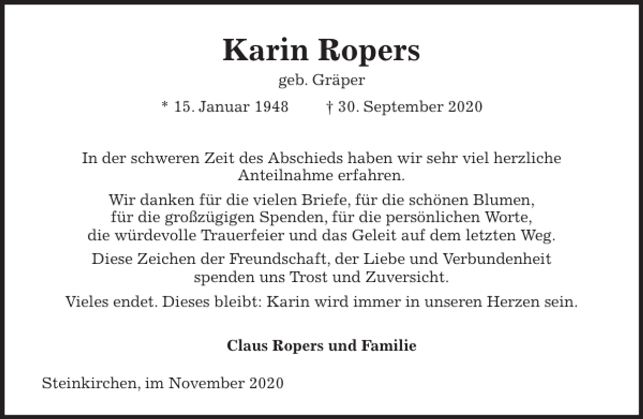 <p>Karin Ropers<br />geb. Gräper<br />* 15. Januar 1948 † 30. September 2020<br />In der schweren Zeit des Abschieds haben wir sehr viel herzliche<br />Anteilnahme erfahren.<br />Wir danken für die vielen Briefe, für die schönen Blumen,<br />für die großzügigen Spenden, für die persönlichen Worte,<br />die würdevolle Trauerfeier und das Geleit auf dem letzten Weg.<br />Diese Zeichen der Freundschaft, der Liebe und Verbundenheit<br />spenden uns Trost und Zuversicht.<br />Vieles endet. Dieses bleibt: Karin wird immer in unseren Herzen sein.<br />Claus Ropers und Familie<br />Steinkirchen, im November 2020</p>