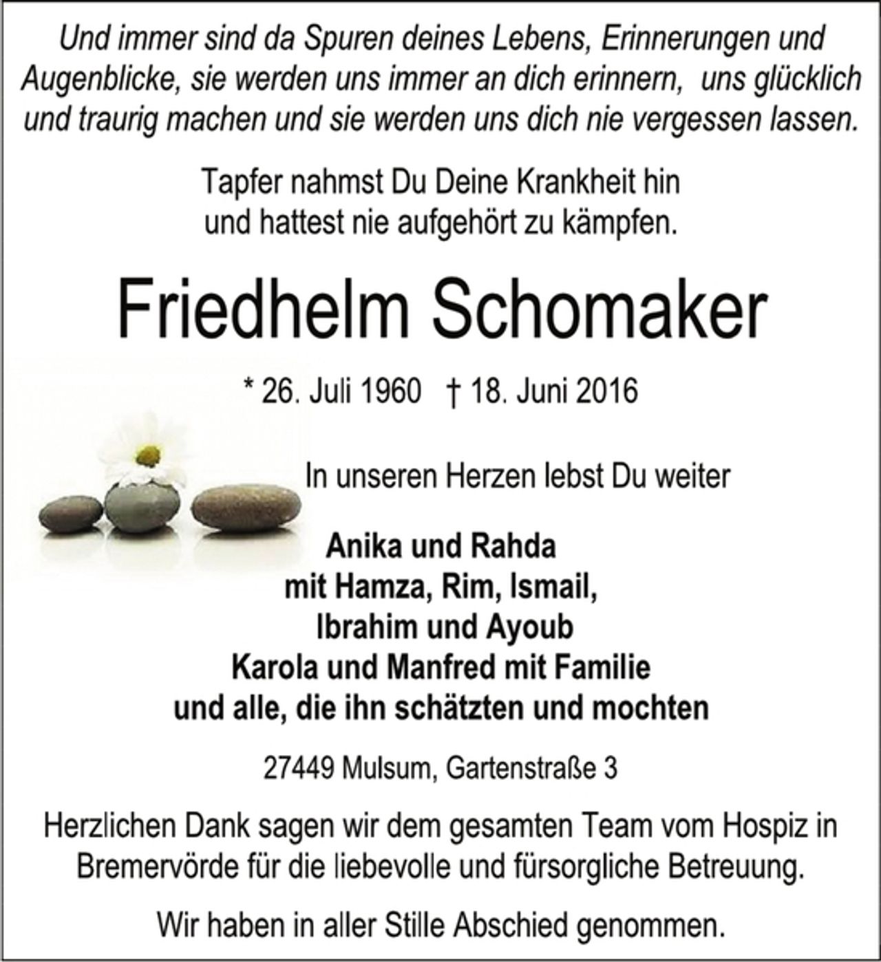 <p>Und immer sind da Spuren deines Lebens, Erinnerungen und Augenblicke, sie werden uns immer an dich erinnern, uns glücklich und traurig machen und sie werden uns dich nie vergessen lassen.<br />Tapfer nahmst Du Deine Krankheit hin<br />und hattest nie aufgehört zu kämpfen.<br />Friedhelm Schomaker<br />* 26. Juli 1960 † 18. Juni 2016<br />In unseren Herzen lebst Du weiter<br />Anika und Rahda<br />mit Hamza, Rim, Ismail,<br />Ibrahim und Ayoub<br />Karola und Manfred mit Familie<br />und alle, die ihn schätzten und mochten<br />27449 Mulsum, Gartenstraße 3<br />Herzlichen Dank sagen wir dem gesamten Team vom Hospiz in Bremervörde für die liebevolle und fürsorgliche Betreuung.<br />Wir haben in aller Stille Abschied genommen.</p>