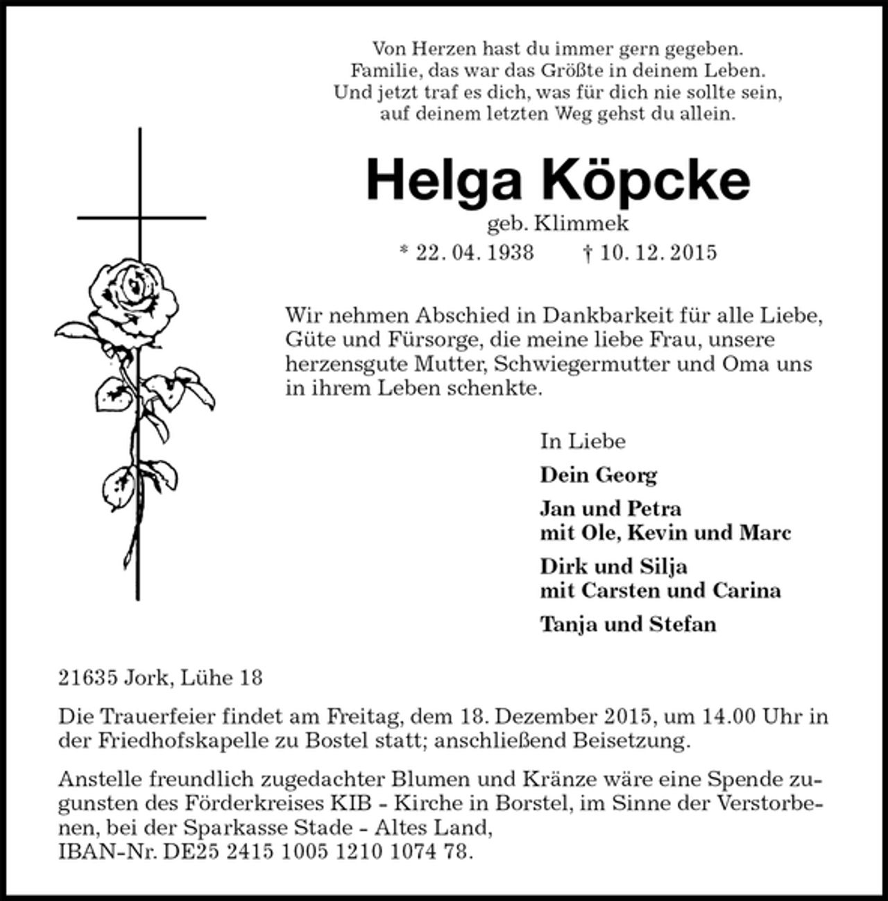 <p>Von Herzen hast du immer gern gegeben.<br />Familie, das war das Größte in deinem Leben.<br />Und jetzt traf es dich, was für dich nie sollte sein,<br />auf deinem letzten Weg gehst du allein.<br />Helga Köpcke<br />geb. Klimmek<br />* 22. 04. 1938 † 10. 12. 2015<br />Wir nehmen Abschied in Dankbarkeit für alle Liebe, Güte und Fürsorge, die meine liebe Frau, unsere<br />herzensgute Mutter, Schwiegermutter und Oma uns in ihrem Leben schenkte.<br />In Liebe<br />Dein Georg<br />Jan und Petra<br />mit Ole, Kevin und Marc<br />Dirk und Silja<br />mit Carsten und Carina<br />Tanja und Stefan<br />21635 Jork, Lühe 18<br />Die Trauerfeier findet am Freitag, dem 18. Dezember 2015, um 14.00 Uhr in der Friedhofskapelle zu Bostel statt; anschließend Beisetzung.<br />Anstelle freundlich zugedachter Blumen und Kränze wäre eine Spende zugunsten des Förderkreises KIB - Kirche in Borstel, im Sinne der Verstorbenen, bei der Sparkasse Stade - Altes Land,<br />IBAN-Nr. DE25 2415 1005 1210 1074 78.</p>