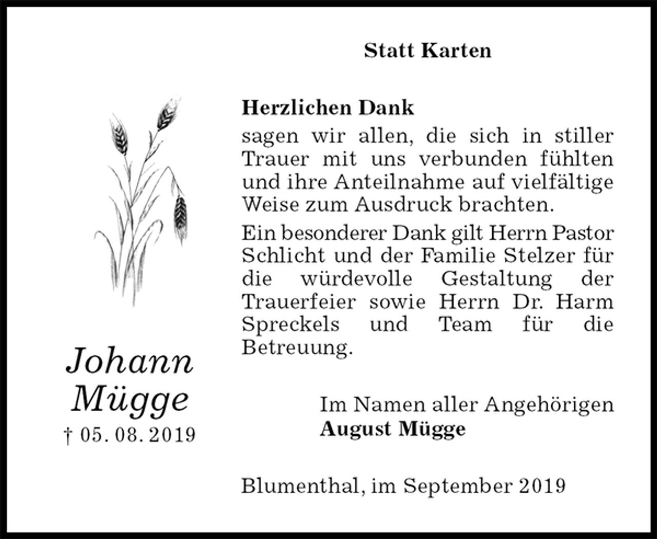 <p>Statt Karten<br />Herzlichen Dank<br />sagen wir allen, die sich in stiller Trauer mit uns verbunden fühlten und ihre Anteilnahme auf vielfältige Weise zum Ausdruck brachten.<br />Ein besonderer Dank gilt Herrn Pastor Schlicht und der Familie Stelzer für die würdevolle Gestaltung der<br />Trauerfeier sowie Herrn Dr. Harm Spreckels und Team für die<br />Betreuung.<br />Im Namen aller Angehörigen<br />August Mügge<br />Blumenthal, im September 2019<br />Johann<br />Mügge<br />† 05. 08. 2019</p>
