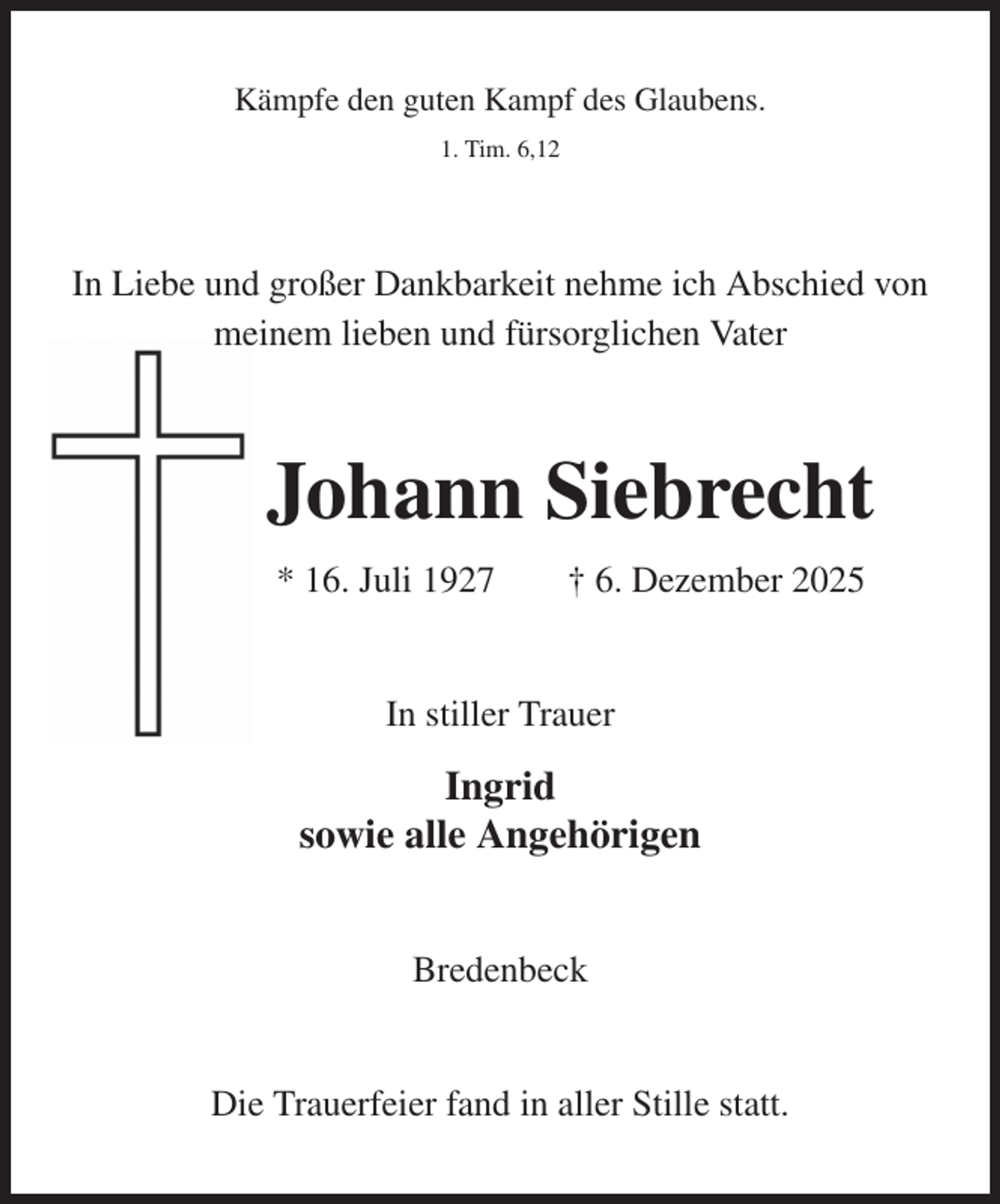 <p>Kämpfe den guten Kampf des Glaubens.<br />1. Tim. 6,12<br />In Liebe und großer Dankbarkeit nehme ich Abschied von<br />meinem lieben und fürsorglichen Vater<br />Johann Siebrecht<br />* 16. Juli 1927 † 6. Dezember 2025<br />In stiller Trauer<br />Ingrid<br />sowie alle Angehörigen<br />Bredenbeck<br />Die Trauerfeier fand in aller Stille statt.</p>