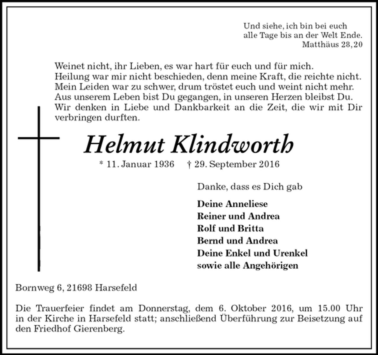 <p>Und siehe, ich bin bei euch<br />alle Tage bis an der Welt Ende.<br />Matthäus 28, 20<br />Weinet nicht, ihr Lieben, es war hart für euch und für mich.<br />Heilung war mir nicht beschieden, denn meine Kraft, die reichte nicht.<br />Mein Leiden war zu schwer, drum tröstet euch und weint nicht mehr.<br />Aus unserem Leben bist Du gegangen, in unseren Herzen bleibst Du.<br />Wir denken in Liebe und Dankbarkeit an die Zeit, die wir mit Dir<br />verbringen durften.<br />Helmut Klindworth<br />* 11. Januar 1936 † 29. September 2016<br />Danke, dass es Dich gab<br />Deine Anneliese<br />Reiner und Andrea<br />Rolf und Britta<br />Bernd und Andrea<br />Deine Enkel und Urenkel<br />sowie alle Angehörigen<br />Bornweg 6, 21698 Harsefeld</p><p>Die Trauerfeier findet am Donnerstag, dem 6. Oktober 2016, um 15.00 Uhr<br />in der Kirche in Harsefeld statt; anschließend Überführung zur Beisetzung auf den Friedhof Gierenberg.</p>