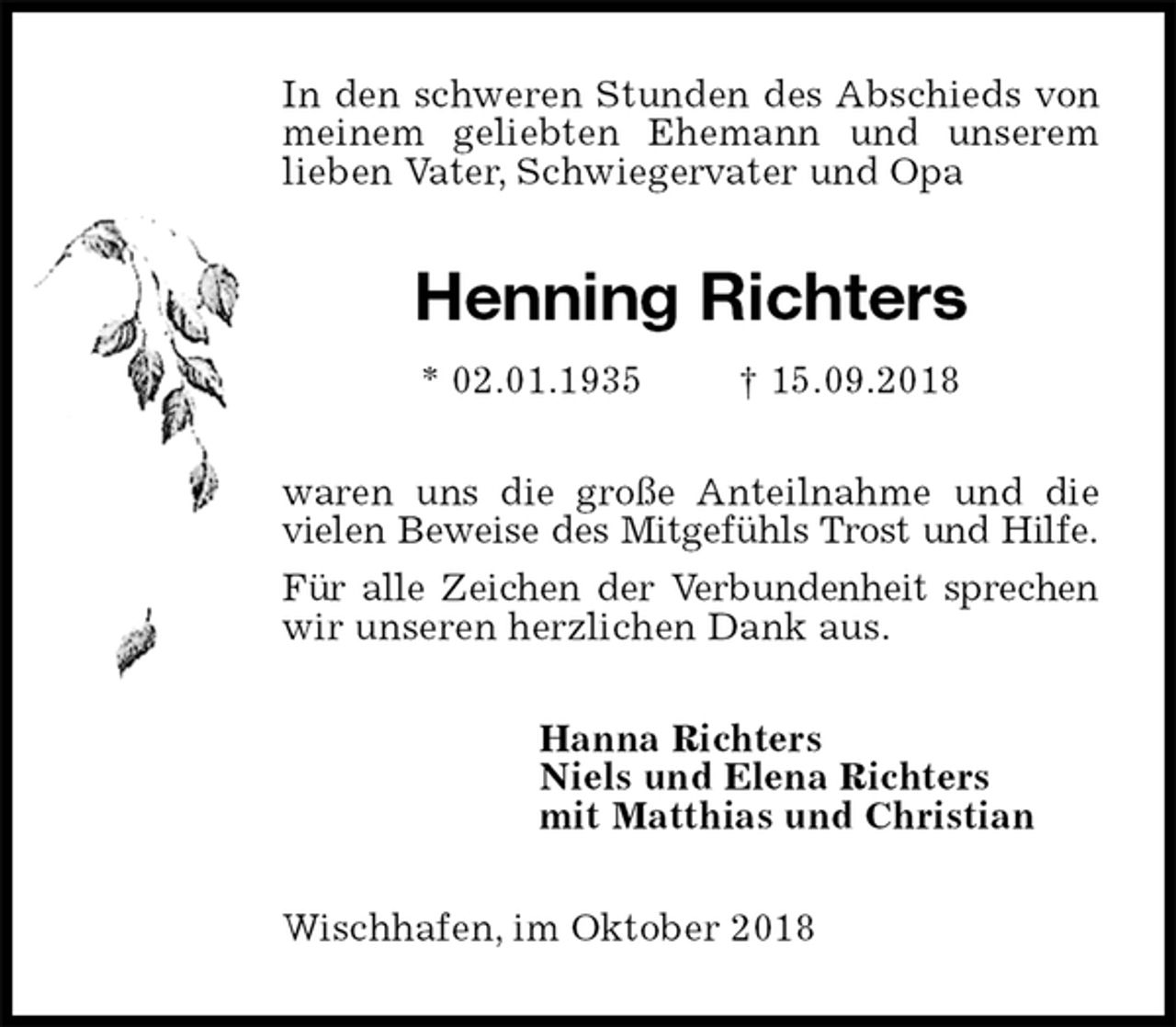 <p>In den schweren Stunden des Abschieds von meinem geliebten Ehemann und unserem lieben Vater, Schwiegervater und Opa<br />Henning Richters<br />* 02.01.1935 † 15.09.2018<br />waren uns die große Anteilnahme und die vielen Beweise des Mitgefühls Trost und Hilfe.<br />Für alle Zeichen der Verbundenheit sprechen<br />wir unseren herzlichen Dank aus.<br />Hanna Richters<br />Niels und Elena Richters<br />mit Matthias und Christian<br />Wischhafen, im Oktober 2018</p>