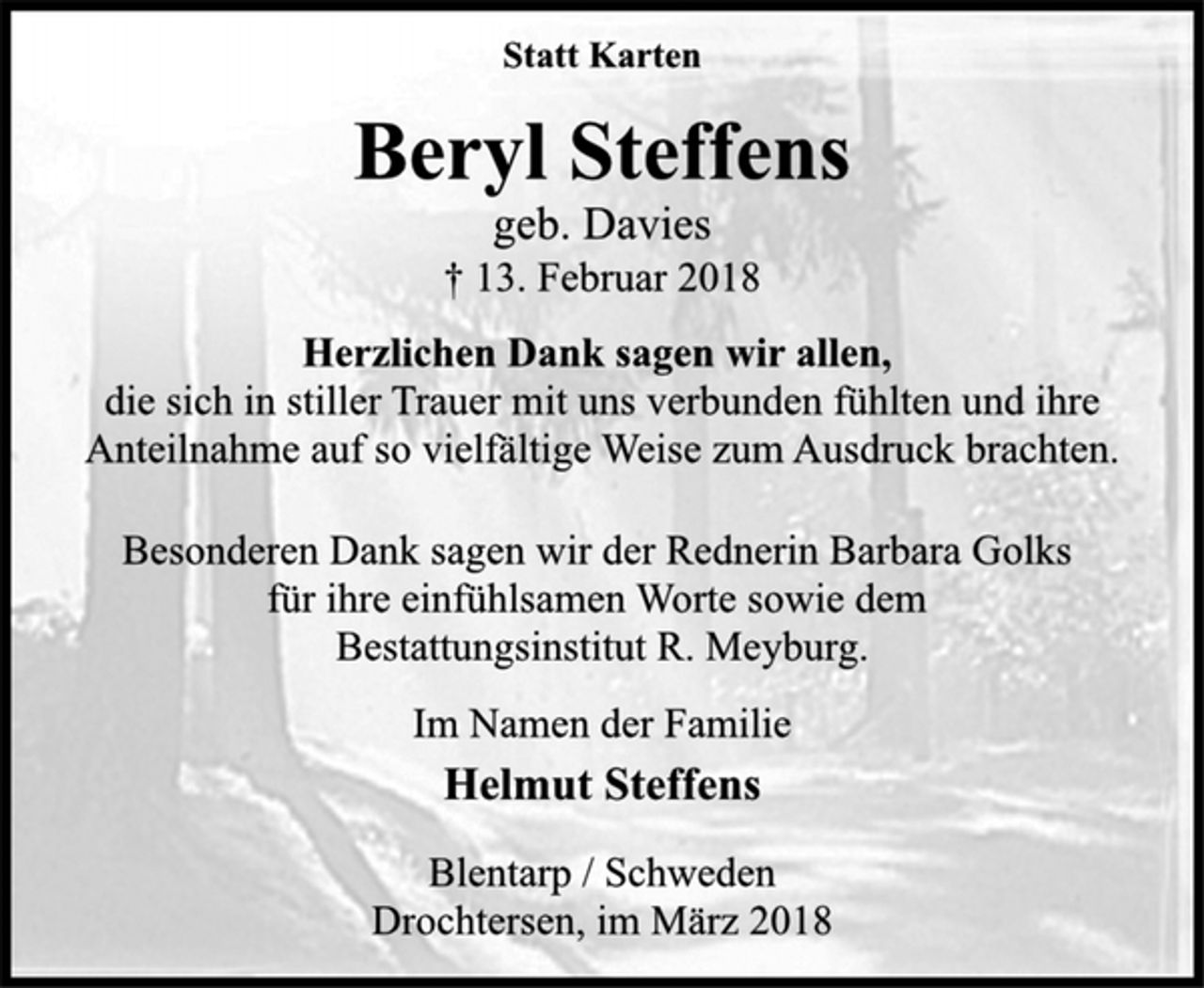 <p>Statt Karten<br />Beryl Steffens<br />geb. Davies<br />† 13. Februar 2018<br />Herzlichen Dank sagen wir allen,<br />die sich in stiller Trauer mit uns verbunden fühlten und ihre<br />Anteilnahme auf so vielfältige Weise zum Ausdruck brachten.<br />Besonderen Dank sagen wir der Rednerin Barbara Golks<br />für ihre einfühlsamen Worte sowie dem<br />Bestattungsinstitut R. Meyburg.<br />Im Namen der Familie<br />Helmut Steffens<br />Blentarp / Schweden<br />Drochtersen, im März 2018</p>