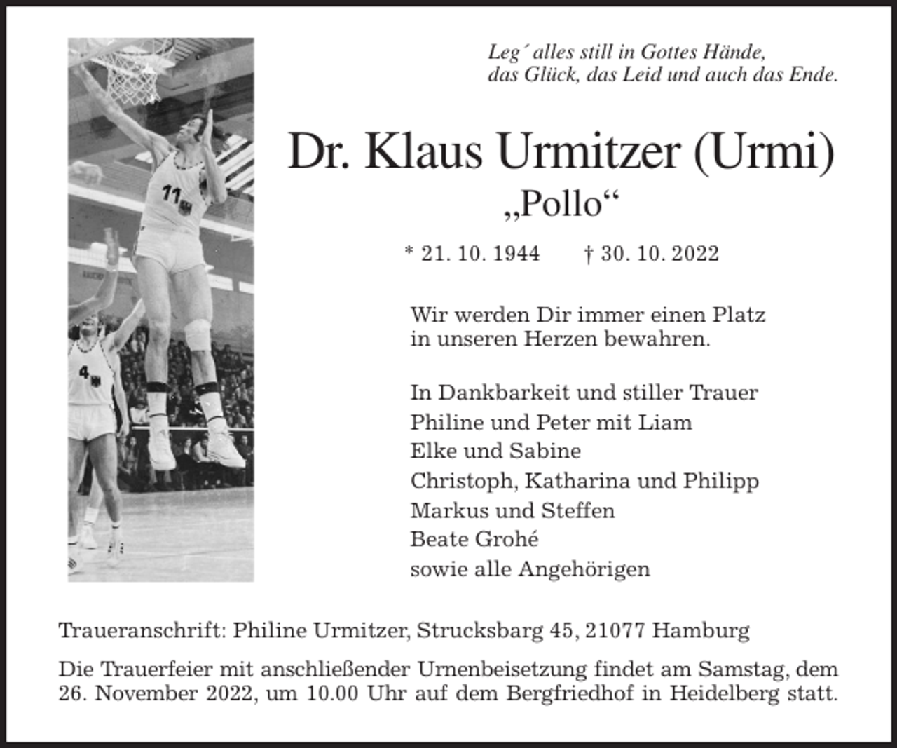 <p>Leg´ alles still in Gottes Hände,<br />das Glück, das Leid und auch das Ende.<br />Dr. Klaus Urmitzer (Urmi)<br />„Pollo“</p><p>* 21. 10. 1944 † 30. 10. 2022<br />Wir werden Dir immer einen Platz<br />in unseren Herzen bewahren.</p><p>In Dankbarkeit und stiller Trauer<br />Philine und Peter mit Liam<br />Elke und Sabine<br />Christoph, Katharina und Philipp<br />Markus und Steffen<br />Beate Grohé<br />sowie alle Angehörigen<br />Traueranschrift: Philine Urmitzer, Strucksbarg 45, 21077 Hamburg<br />Die Trauerfeier mit anschließender Urnenbeisetzung findet am Samstag, dem<br />26. November 2022, um 10.00 Uhr auf dem Bergfriedhof in Heidelberg statt.</p>