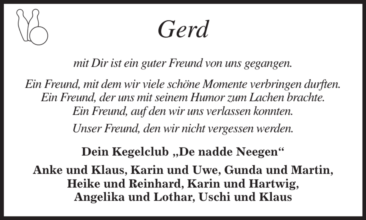 <p>Gerd</p><p>mit Dir ist ein guter Freund von uns gegangen.<br />Ein Freund, mit dem wir viele schöne Momente verbringen durften.<br />Ein Freund, der uns mit seinem Humor zum Lachen brachte.<br />Ein Freund, auf den wir uns verlassen konnten.<br />Unser Freund, den wir nicht vergessen werden.<br />Dein Kegelclub „De nadde Neegen“<br />Anke und Klaus, Karin und Uwe, Gunda und Martin,<br />Heike und Reinhard, Karin und Hartwig,<br />Angelika und Lothar, Uschi und Klaus</p>