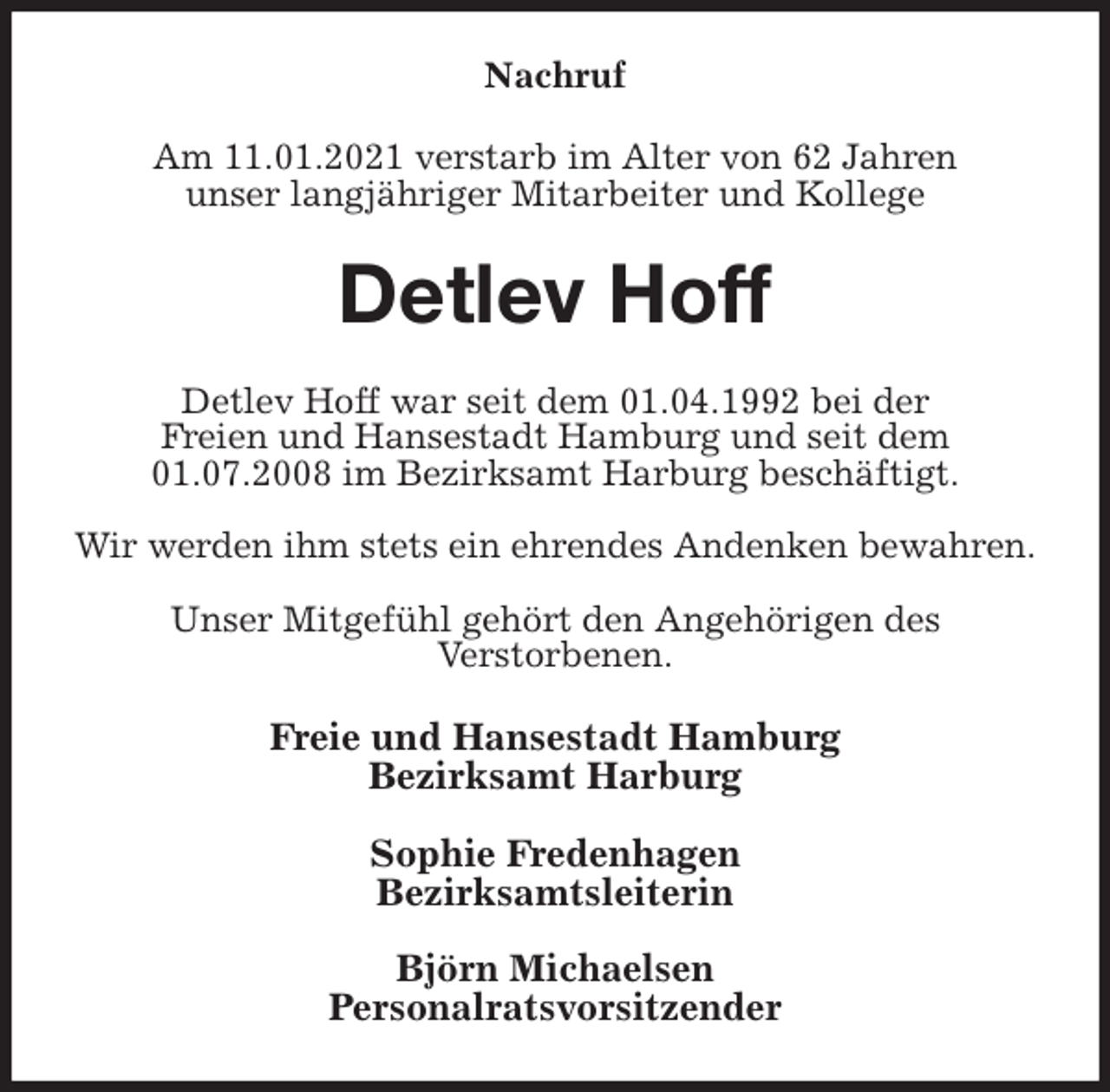 <p>Nachruf<br />Am 11.01.2021 verstarb im Alter von 62 Jahren<br />unser langjähriger Mitarbeiter und Kollege<br />Detlev Hoff<br />Detlev Hoff war seit dem 01.04.1992 bei der<br />Freien und Hansestadt Hamburg und seit dem 01.07.2008 im Bezirksamt Harburg beschäftigt.</p>
<p>Wir werden ihm stets ein ehrendes Andenken bewahren.</p>
<p>Unser Mitgefühl gehört den Angehörigen des<br />Verstorbenen.<br />Freie und Hansestadt Hamburg<br />Bezirksamt Harburg</p>
<p>Sophie Fredenhagen<br />Bezirksamtsleiterin</p>
<p>Björn Michaelsen<br />Personalratsvorsitzender</p>