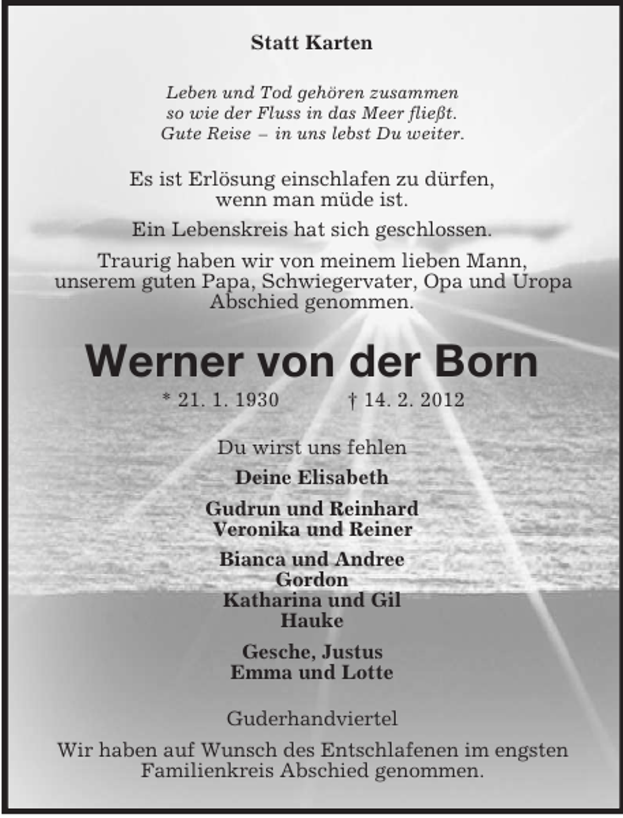 <p>Statt Karten<br />Leben und Tod gehören zusammen<br />so wie der Fluss in das Meer fließt.<br />Gute Reise – in uns lebst Du weiter.</p><p>Es ist Erlösung einschlafen zu dürfen,<br />wenn man müde ist.<br />Ein Lebenskreis hat sich geschlossen.<br />Traurig haben wir von meinem lieben Mann,<br />unserem guten Papa, Schwiegervater, Opa und Uropa<br />Abschied genommen.</p><p>Werner von der Born<br />* 21. 1. 1930</p><p>† 14. 2. 2012</p><p>Du wirst uns fehlen<br />Deine Elisabeth<br />Gudrun und Reinhard<br />Veronika und Reiner<br />Bianca und Andree<br />Gordon<br />Katharina und Gil<br />Hauke<br />Gesche, Justus<br />Emma und Lotte<br />Guderhandviertel<br />Wir haben auf Wunsch des Entschlafenen im engsten<br />Familienkreis Abschied genommen.</p>