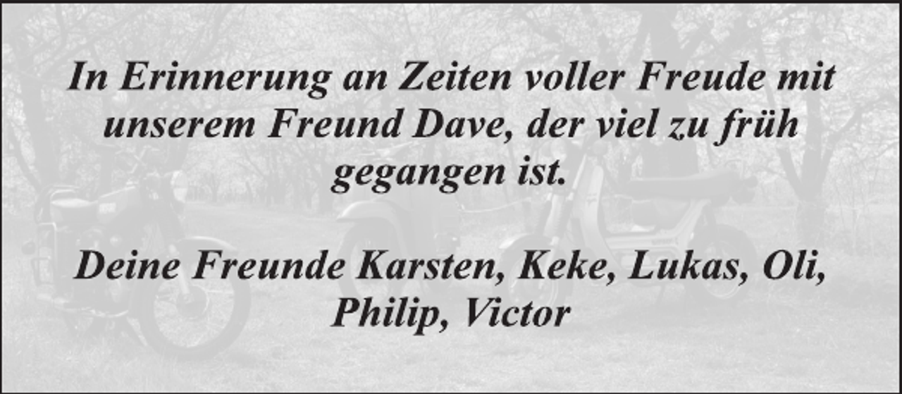 <p>In Erinnerung an Zeiten voller Freude mit<br />unserem Freund Dave, der viel zu früh<br />gegangen ist.</p>
<p>Deine Freunde Karsten, Keke, Lukas, Oli,<br />Philip, Victor</p>