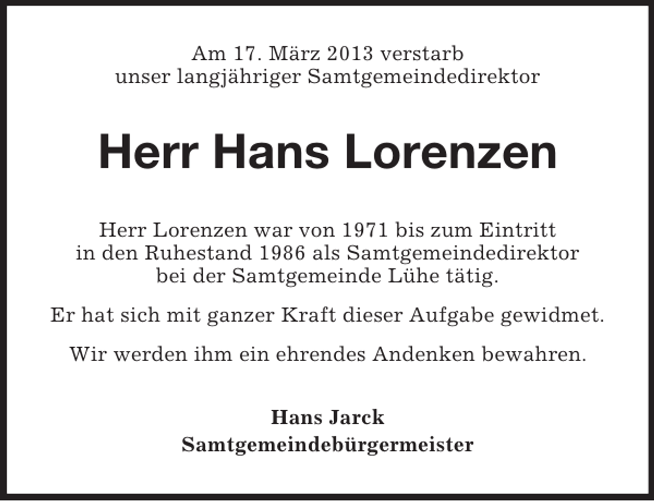 <p>Am 17. März 2013 verstarb<br />unser langjähriger Samtgemeindedirektor</p><p>Herr Hans Lorenzen<br />Herr Lorenzen war von 1971 bis zum Eintritt<br />in den Ruhestand 1986 als Samtgemeindedirektor<br />bei der Samtgemeinde Lühe tätig.<br />Er hat sich mit ganzer Kraft dieser Aufgabe gewidmet.<br />Wir werden ihm ein ehrendes Andenken bewahren.<br />Hans Jarck<br />Samtgemeindebürgermeister</p>