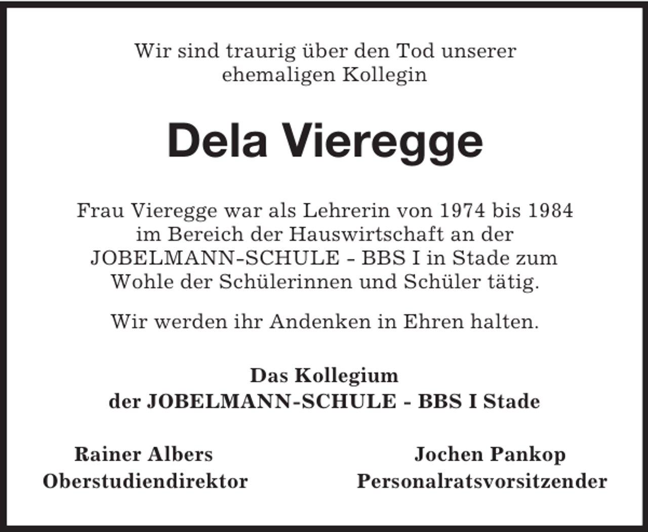 <p>Wir sind traurig über den Tod unserer<br />ehemaligen Kollegin<br />Dela Vieregge<br />Frau Vieregge war als Lehrerin von 1974 bis 1984<br />im Bereich der Hauswirtschaft an der<br />JOBELMANN-SCHULE - BBS I in Stade zum<br />Wohle der Schülerinnen und Schüler tätig.<br />Wir werden ihr Andenken in Ehren halten.<br />Das Kollegium<br />der JOBELMANN-SCHULE - BBS I Stade<br />Rainer Albers Jochen Pankop<br />Oberstudiendirektor Personalratsvorsitzender</p>