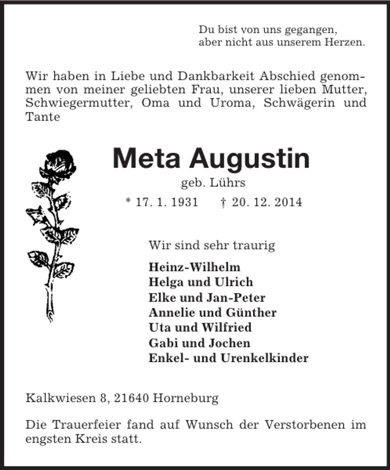 <p>Du bist von uns gegangen,<br />aber nicht aus unserem Herzen.<br />Wir haben in Liebe und Dankbarkeit Abschied genommen von meiner geliebten Frau, unserer lieben Mutter, Schwiegermutter, Oma und Uroma, Schwägerin und Tante<br />Meta Augustin<br />geb. Lührs<br />* 17. 1. 1931 † 20. 12. 2014<br />Wir sind sehr traurig<br />Heinz-Wilhelm<br />Helga und Ulrich<br />Elke und Jan-Peter<br />Annelie und Günther<br />Uta und Wilfried<br />Gabi und Jochen<br />Enkel- und Urenkelkinder<br />Kalkwiesen 8, 21640 Horneburg</p><p>Die Trauerfeier fand auf Wunsch der Verstorbenen im engsten Kreis statt.</p>