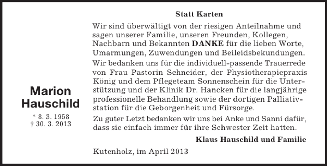 <p>Marion<br />Hauschild<br />* 8. 3. 1958<br />† 30. 3. 2013</p><p>Statt Karten<br />Wir sind überwältigt von der riesigen Anteilnahme und<br />sagen unserer Familie, unseren Freunden, Kollegen,<br />Nachbarn und Bekannten DANKE für die lieben Worte,<br />Umarmungen, Zuwendungen und Beileidsbekundungen.<br />Wir bedanken uns für die individuell-passende Trauerrede<br />von Frau Pastorin Schneider, der Physiotherapiepraxis<br />König und dem Pflegeteam Sonnenschein für die Unterstützung und der Klinik Dr. Hancken für die langjährige<br />professionelle Behandlung sowie der dortigen Palliativstation für die Geborgenheit und Fürsorge.<br />Zu guter Letzt bedanken wir uns bei Anke und Sanni dafür,<br />dass sie einfach immer für ihre Schwester Zeit hatten.<br />Klaus Hauschild und Familie<br />Kutenholz, im April 2013</p>